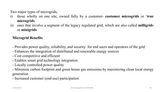5/19/2016 Grid Integration of DER/BG 36
Two major types of microgrids,
i) those wholly on one site, owned fully by a customer- customer microgrids or ‘true
microgrids
ii) ones that involve a segment of the legacy regulated grid, which are also called milligrids
or minigrids
Microgrid Benefits
- Provides power quality, reliability, and security for end users and operators of the grid
- Enhances the integration of distributed and renewable energy sources
- Cost competitive and efficient
- Enables smart grid technology integration
- Locally controlled power quality
- Minimize carbon footprint and green house gas emissions by maximizing clean local energy
generation
- Increased customer (end-use) participation
 