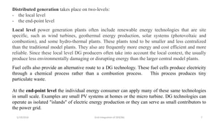 Distributed generation takes place on two-levels:
- the local level
- the end-point level
Local level power generation plants often include renewable energy technologies that are site
specific, such as wind turbines, geothermal energy production, solar systems (photovoltaic and
combustion), and some hydro-thermal plants. These plants tend to be smaller and less centralized
than the traditional model plants. They also are frequently more energy and cost efficient and more
reliable. Since these local level DG producers often take into account the local context, the usually
produce less environmentally damaging or disrupting energy than the larger central model plants.
Fuel cells also provide an alternative route to a DG technology. These fuel cells produce electricity
through a chemical process rather than a combustion process. This process produces tiny
particulate waste.
At the end-point level the individual energy consumer can apply many of these same technologies
in small scale. Examples are small PV systems at homes or the micro turbine. DG technologies can
operate as isolated "islands" of electric energy production or they can serve as small contributors to
the power grid.
5/19/2016 Grid Integration of DER/BG 7
 