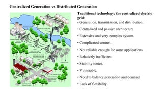 History
Traditional technology: the
electric grid:
• Generation, transmission, and
distribution.
• Centralized and passive
architecture.
• Extensive and very complex
system.
• Complicated control.
• Not reliable enough for some
applications.
• Relatively inefficient.
• Stability issues.
• Vulnerable.
• Need to balance generation and
demand
• Lack of flexibility.
Traditional technology: the centralized electric
grid:
• Generation, transmission, and distribution.
• Centralized and passive architecture.
• Extensive and very complex system.
• Complicated control.
• Not reliable enough for some applications.
• Relatively inefficient.
• Stability issues.
• Vulnerable.
• Need to balance generation and demand
• Lack of flexibility.
Centralized Generation vs Distributed Generation
 