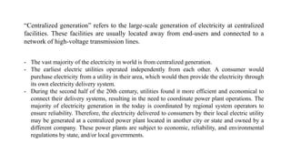 “Centralized generation” refers to the large-scale generation of electricity at centralized
facilities. These facilities are usually located away from end-users and connected to a
network of high-voltage transmission lines.
- The vast majority of the electricity in world is from centralized generation.
- The earliest electric utilities operated independently from each other. A consumer would
purchase electricity from a utility in their area, which would then provide the electricity through
its own electricity delivery system.
- During the second half of the 20th century, utilities found it more efficient and economical to
connect their delivery systems, resulting in the need to coordinate power plant operations. The
majority of electricity generation in the today is coordinated by regional system operators to
ensure reliability. Therefore, the electricity delivered to consumers by their local electric utility
may be generated at a centralized power plant located in another city or state and owned by a
different company. These power plants are subject to economic, reliability, and environmental
regulations by state, and/or local governments.
 