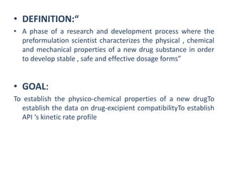 • DEFINITION:“
• A phase of a research and development process where the
preformulation scientist characterizes the physical , chemical
and mechanical properties of a new drug substance in order
to develop stable , safe and effective dosage forms”
• GOAL:
To establish the physico-chemical properties of a new drugTo
establish the data on drug-excipient compatibilityTo establish
API ‘s kinetic rate profile
 