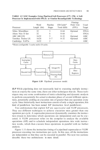 PROCESSOR ARCHITECTURES 11
Control Unit
Integer FU
Instruction
Cache
Memory/L2
Data
Cache
Decode Unit
Floating-Point
FU
Data
Registers
TABLE 1.5 SOC Examples Using Pipelined Soft Processors [177, 178]. A Soft
Processor Is Implemented with FPGAs or Similar Reconfigurable Technology
Processor
Word
Length (bit)
Pipeline
Stages
I/D-Cache*
Total (KB)
Floating-
Point Unit
(FPU)
Usual
Target
Xilinx MicroBlaze 32 3 0–64 Optional FPGA
Altera Nios II fast 32 6 0–64 — FPGA
ARC 600 [19] 16/32 5 0–32 Optional ASIC
Tensilica Xtensa LX 16/24 5–7 0–32 Optional ASIC
Cambridge XAP3a 16/32 2 — — ASIC
*Means configurable I-cache and/or D-cache.
Figure 1.10 Pipelined processor model.
ILP While pipelining does not necessarily lead to executing multiple instruc-
tions at e xactly the same time, there are other techniques that do. These tech-
niques may use some combination of static scheduling and dynamic analysis
to perform concurrently the actual evaluation phase of several different opera-
tions, potentially yielding an execution rate of greater than one operation every
cycle. Since historically most instructions consist of only a single operation, this
kind of parallelism has been named ILP (instruction level parallelism).
Two architectures that exploit ILP are superscalar and VLIW processors.
They use different techniques to achieve execution rates greater than one
operation per cycle. A superscalar processor dynamically examines the instruc-
tion stream to determine which operations are independent and can be e xe -
cuted. A VLIW processor relies on the co mpiler to analyze the available
operations (OP) and to schedule independent operations into wide instruc -
tion words, which then e xecute these operations in parallel with no further
analysis.
Figure 1.11 shows the instruction timing of a pipelined superscalar or VLIW
processor executing two instructions per cycle. In this case, all the instructions
are independent so that they can be executed in parallel. The next two sections
describe these two architectures in more detail.
 