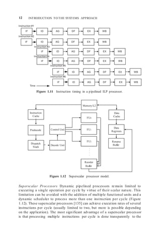 12 INTRODUCTION TO THE SYSTEMS APPROACH
Decode Unit
Reorder
Buffer
Data
Registers
Control Unit
FU0
FU2
FU1
Rename
Buffer
IF ID AG DF EX WB
IF ID AG DF EX WB
Predecode
Instruction #1
Instruction #2
Instruction #3
Instruction #4
Instruction #5
Instruction #6
Time
Figure 1.11 Instruction timing in a pipelined ILP processor.
Figure 1.12 Superscalar processor model.
Superscalar Processors Dynamic pipelined processors re main limited to
executing a single operation per cycle by virtue of their scalar nature. This
limitation can be avoided with the addition of multiple functional units and a
dynamic scheduler to process more than one instruction per cycle (Figure
1.12). These superscalar processors [135] can achieve execution rates of several
instructions per cycle (usually limited to two, but more is possible depending
on the application). The most significant advantage of a superscalar processor
is that processing multiple instructions per cycle is done transparently to the
Data
Cache
Memory/L2
WB
EX
DF
AG
ID
IF
WB
EX
DF
AG
ID
IF
WB
EX
DF
AG
ID
IF
Instruction
Cache
EX
DF
AG
ID
IF
Dispatch
Stack
WB
.
.
.
.
 