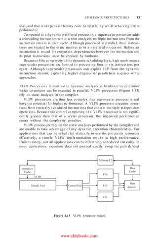PROCESSOR ARCHITECTURES 13
user, and that it can provide binary code co mpatibility while achieving better
performance.
Co mpared to a dynamic pipelined processor, a superscalar processor adds
a scheduling instruction window that analyzes multiple instructions from the
instruction stream in each cycle. Although processed in parallel, these instruc-
tions are treated in the sa me manner as in a pipelined processor. Before an
instruction is issued for execution, dependencies between the instruction and
its prior instructions must be checked by hardware.
Because of the complexity of the dynamic scheduling logic,high-performance
superscalar processors are limited to processing four to six instructions per
cycle. Although superscalar processors can exploit ILP fro m the dyna mic
instruction strea m, exploiting higher degrees of parallelism requires other
approaches.
VLIW Processors In contrast to dynamic analyses in hardware to determine
which operations can be executed in parallel, VLIW processors (Figure 1.13)
rely on static analyses in the compiler.
VLIW processors are thus less co mplex than superscalar processors and
have the potential for higher performance. A VLIW processor executes opera-
tions from statically scheduled instructions that contain multiple independent
operations. Because the control complexity of a VLIW processor is not signifi-
cantly greater than that of a scalar processor, the improved performance
comes without the complexity penalties.
VLIW processors rely on the static analyses performed by the compiler and
are unable to take advantage of any dynamic execution characteristics. For
applications that can be scheduled statically to use the processor resources
effectively, a simple VLIW imple mentation results in high performance.
Unfortunately, not all applications can be effectively scheduled statically. In
many applications, execution does not proceed exactly along the path defined
Figure 1.13 VLIW processor model.
www.allitebooks.com
VLIW
Instruction
Cache
Control Unit
FU2
FU1
FU0
Data
Registers
Data
Cache
Memory/L2
Decode Unit
.
.
.
.
 