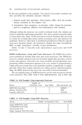 14 INTRODUCTION TO THE SYSTEMS APPROACH
by the code scheduler in the compiler. Two classes of execution variations can
arise and affect the scheduled execution behavior:
1. delayed results from operations whose latency differs from the assumed
latency scheduled by the compiler and
2. interruptions from exceptions or interrupts, which change the execution
path to a completely different and unanticipated code schedule.
Although stalling the processor can control a delayed result, this solution can
result in significant performance penalties. The most common execution delay
is a data cache miss. Many VLIW processors avoid all situations that can result
in a delay by avoiding data caches and by assuming worst -case latencies for
operations. However, when there is insufficient parallelism to hide the exposed
worst-case operation latency, the instruction schedule has many incompletely
filled or empty instructions, resulting in poor performance.
Tables 1.6 and 1.7 describe some representative superscalar and VLIW
processors.
SIMD Architectures: Array and Vector Processors The SIMD class of pro-
cessor architecture includes both array and vector processors. The SIMD pro-
cessor is a natural response to the use of certain regular data structures, such as
vectors and matrices. From the view of an assembly -level progra mmer, pro-
gramming SIMD architecture appears to be very similar to programming a
simple processor except that some operations perform computations on aggre-
gate data. Since these regular structures are widely used in scientific program-
ming, the SIMD processor has been very successful in these environments.
The two popular types of SIMD processor are the array processor and the
vector processor. They differ both in their implementations and in their data
TABLE 1.6 SOC Examples Using Superscalar Processors
Number of
Device Functional Units Issue Width Base Instruction Set
MIPS 74K Core [183] 4 2 MIPS32
Infineon TriCore2 [129] 4 3 RISC
Freescale e600 [101] 6 3 PowerPC
TABLE 1.7 SOC Examples Using VLIW Processors
Device Number of Functional Units Issue Width
Fujitsu MB93555A [103] 8 8
TI TMS320C6713B [243] 8 8
CEVA-X1620 [54] 30 8
Philips Nexperia PNX1700 [199] 30 5
 