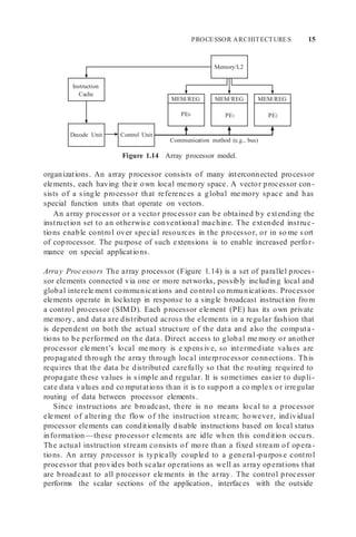 PROCESSOR ARCHITECTURES 15
Memory/L2
Instruction
Cache
Control Unit
Decode Unit
PE2
MEM/REG
PE1
MEM/REG
PE0
MEM/REG
Communication method (e.g., bus)
Figure 1.14 Array processor model.
organizations. An array processor consists of many interconnected processor
elements, each having their own local memory space. A vector processor con-
sists of a single processor that references a global me mory space and has
special function units that operate on vectors.
An array processor or a vector processor can be obtained by extending the
instruction set to an otherwise conventional machine. The extended instruc-
tions enable control over special resources in the processor, or in so me sort
of coprocessor. The purpose of such extensions is to enable increased perfor-
mance on special applications.
Array Processors The array processor (Figure 1.14) is a set of parallel proces -
sor elements connected via one or more networks, possibly including local and
global interele ment communications and control co mmunications. Processor
elements operate in lockstep in response to a single broadcast instruction from
a control processor (SIMD). Each processor element (PE) has its own private
me mory, and data are distributed across the elements in a regular fashion that
is dependent on both the actual structure of the data and also the computa-
tions to be performed on the data. Direct access to global me mory or another
processor ele ment’s local me mory is e xpensive, so intermediate values are
propagated through the array through local interprocessor connections. This
requires that the data be distributed carefully so that the routing required to
propagate these values is simple and regular. It is sometimes easier to dupli-
cate data values and co mputations than it is to support a co mplex or irregular
routing of data between processor elements.
Since instructions are broadcast, there is no means local to a processor
ele ment of altering the flow of the instruction stream; however, individual
processor elements can conditionally disable instructions based on local status
information—these processor elements are idle when this condition occurs.
The actual instruction stream consists of more than a fixed stream of opera -
tions. An array processor is typically coupled to a general-purpose control
processor that provides both scalar operations as well as array operations that
are broadcast to all processor ele ments in the array. The control processor
performs the scalar sections of the application, interfaces with the outside
 