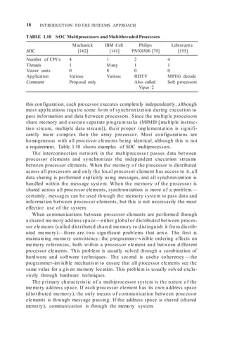 18 INTRODUCTION TO THE SYSTEMS APPROACH
TABLE 1.10 SOC Multiprocessors and Multithreaded Processors
Machanick IBM Cell Philips Lehtoranta
SOC [162] [141] PNX8500 [79] [155]
Number of CPUs 4 1 2 4
Threads 1 Many 1 1
Vector units 0 8 0 0
Application Various Various HDTV MPEG decode
Comment Proposal only Also called Soft processors
Viper 2
this configuration, each processor executes completely independently, although
most applications require some form of synchronization during execution to
pass information and data between processors. Since the multiple processors
share me mory and execute separate progra m tasks (MIMD [multiple instruc-
tion stream, multiple data stream]), their proper implementation is signifi-
cantly more complex then the array processor. Most configurations are
homogeneous with all processor elements being identical, although this is not
a requirement. Table 1.10 shows examples of SOC multiprocessors.
The interconnection network in the multiprocessor passes data between
processor elements and synchronizes the independent execution strea ms
between processor elements. When the memory of the processor is distributed
across all processors and only the local processor element has access to it, all
data sharing is performed explicitly using messages, and all synchronization is
handled within the message system. When the me mory of the processor is
shared across all processor elements, synchronization is more of a problem—
certainly, messages can be used through the memory system to pass data and
information between processor elements, but this is not necessarily the most
effective use of the system.
When communications between processor elements are performed through
a shared me mory address space—either global or distributed between proces-
sor ele ments (called distributed shared me mory to distinguish it fro m distrib-
uted me mory)—there are two significant problems that arise. The first is
maintaining memory consistency: the programmer-visible ordering effects on
me mory references, both within a processor ele ment and between different
processor elements. This problem is usually solved through a combination of
hardware and software techniques. The second is cache coherency —the
programmer-invisible mechanism to ensure that all processor elements see the
same value for a given memory location. This problem is usually solved exclu-
sively through hardware techniques.
The primary characteristic of a multiprocessor system is the nature of the
me mory address space. If each processor element has its own address space
(distributed me mory), the only means of communication between processor
ele ments is through message passing. If the address space is shared (shared
memory), communication is through the memory system.
 