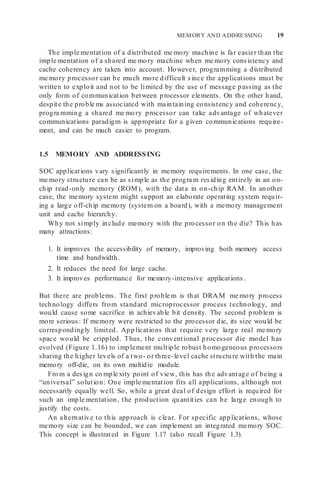 MEMORY AND ADDRESSING 19
The imple mentation of a distributed me mory machine is far easier than the
imple mentation of a shared me mory machine when me mory consistency and
cache coherency are taken into account. However, programming a distributed
me mory processor can be much more difficult since the applications must be
written to exploit and not to be limited by the use of message passing as the
only form of communication between processor elements. On the other hand,
despite the proble ms associated with maintaining consistency and coherency,
progra mming a shared me mory processor can take advantage of whatever
communications paradigm is appropriate for a given communications require-
ment, and can be much easier to program.
1.5 MEMORY AND ADDRESSING
SOC applications vary significantly in memory requirements. In one case, the
me mory structure can be as simple as the progra m residing entirely in an on-
chip read-only memory (ROM), with the data in on-chip RAM. In another
case, the memory system might support an elaborate operating system requir-
ing a large off-chip memory (system on a board), with a memory management
unit and cache hierarchy.
Why not simply include memory with the processor on the die? This has
many attractions:
1. It improves the accessibility of memory, improving both memory access
time and bandwidth.
2. It reduces the need for large cache.
3. It improves performance for memory-intensive applications.
But there are problems. The first proble m is that DRAM me mory process
technology differs from standard microprocessor process technology, and
would cause some sacrifice in achievable bit density. The second problem is
more serious: If memory were restricted to the processor die, its size would be
correspondingly limited. App lications that require very large real me mory
space would be crippled. Thus, the conventional processor die model has
evolved (Figure 1.16) to implement multiple robust homogeneous processors
sharing the higher levels of a two- or three-level cache structure with the main
memory off-die, on its own multidie module.
Fro m a design co mple xity point of view, this has the advantage of being a
“universal” solution: One imple mentation fits all applications, although not
necessarily equally well. So, while a great deal of design effort is required for
such an imple mentation, the production quantities can be large enough to
justify the costs.
An alternative to this approach is clear. For specific applications, whose
memory size can be bounded, we can implement an integrated memory SOC.
This concept is illustrated in Figure 1.17 (also recall Figure 1.3).
 