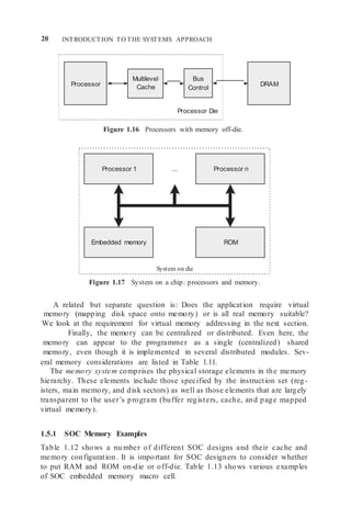 20 INTRODUCTION TO THE SYSTEMS APPROACH
Bus
Control
ROM
Embedded memory
Processor n
Processor 1 ...
System on die
Processor Die
Figure 1.16 Processors with memory off-die.
Figure 1.17 System on a chip: processors and memory.
A related but separate question is: Does the application require virtual
memory (mapping disk space onto memory) or is all real memory suitable?
We look at the requirement for virtual memory addressing in the next section.
Finally, the memory can be centralized or distributed. Even here, the
memory can appear to the programmer as a single (centralized) shared
memory, even though it is implemented in several distributed modules. Sev-
eral memory considerations are listed in Table 1.11.
The memory system comprises the physical storage elements in the memory
hierarchy. These elements include those specified by the instruction set (reg -
isters, main memory, and disk sectors) as well as those elements that are largely
transparent to the user’s program (buffer registers, cache, and page mapped
virtual memory).
1.5.1 SOC Memory Examples
Table 1.12 shows a nu mber of different SOC designs and their cache and
memory configuration. It is important for SOC designers to consider whether
to put RAM and ROM on-die or off-die. Table 1.13 shows various examples
of SOC embedded memory macro cell.
Multilevel
Cache DRAM
Processor
 