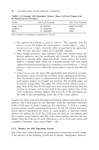 22 INTRODUCTION TO THE SYSTEMS APPROACH
TABLE 1.13 Example SOC Embedded Memory Macro Cell (See Chapter 4 for
the Discussion on Cell Types)
Vendor Cell Type(Typical) SOC User (Typical)
Virage Logic 6T (SRAM) SigmaTel/ARM
ATMOS 1T (eDRAM) Philips
IBM 1T (eDRAM) IBM
Note: T refers to the number of transistors in a 1-bit cell.
1. The application produces a process address. This, together with the
process or user ID, defines the virtual address: virtual address = offset +
(program) base + index, where the offset is specified in the instruction
while the base and index values are in specified registers.
2. Since multiple processes must cooperate in the same memory space, the
process addresses must be coordinated and relocated. This is typically
done by a segment table. Upper bits of the virtual address are used to
address a segment table, which has a (predetermined) base and bound
values for the process,resulting in a systemaddress:systemaddress = virtual
address + (process) base, where the system address must be less than the
bound.
3. Virtual versus real. For many SOC applications (and all generic systems),
the me mory space exceeds the available (real) implemented me mory.
Here the me mory space is implemented on disk and only the recently
used regions (pages) are brought into memory. The available pages are
located by a page table. The upper bits of the system address access a
page table. If the data for this page have been loaded from the disk, the
location in me mory will be provided as the upper address bits of the
“real” or physical memory address. The lower bits of the real address are
the same as the corresponding lower bits of the virtual address.
Usually, the tables (seg ment and page) performing address translation are in
memory, and a mechanism for the translation called the translation lookaside
buffer (TLB) must be used to speed up this translation. A TLB is a simple
register syste m, usually consisting of between 64 and 256 entries, that saves
recent address translations for reuse. A s mall number of (hashed) virtual
address bits address the TLB. The TLB entry has both the real address and
the co mplete virtual address (and ID). If the virtual address matches, the real
address from the TLB can be used. Otherwise, a not-in-TLB event occurs and
a complete translation must occur (Figure 1.18).
1.5.3 Memory for SOC Operating System
One of the most critical decisions (or requirements) concerning an SOC design
is the selection of the operating system and its memory management function-
 
