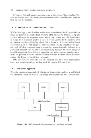 24 INTRODUCTION TO THE SYSTEMS APPROACH
High-Speed Bus
DSP
Memory
CPU 2
CPU 1
Of course, fast real memory designs come at the price of functionality. The
user has limited ways of creating new processes and of expanding the applica-
tion base of the systems.
1.6 SYSTEM-LEVEL INTERCONNECTION
SOC technology typically relies on the interconnection of predesigned circuit
modules (known as intellectual property [IP] blocks) to form a co mplete
system, which can be integrated onto a single chip. In this way, the design task
is raised from a circuit level to a system level. Central to the syste m-level
performance and the reliability of the finished product is the method of inter-
connection used. A well-designed interconnection scheme should have vigor-
ous and efficient co mmunication protocols, una mbiguously defined as a
published standard.This facilitates interoperability between IP blocks designed
by different people fro m different organizations and encourages design reuse.
It should provide efficient communication between different modules ma xi-
mizing the degree of parallelism achieved.
SOC interconnect methods can be classified into two main approaches:
buses and network-on-chip, as illustrated in Figures 1.19 and 1.20.
1.6.1 Bus-Based Approach
With the bus-based approach, IP blocks are designed to conform to published
bus standards (such as ARM’s Advanced Microcontroller Bus Architecture
Figure 1.19 SOC system-level interconnection: bus-based approach.
Low -Speed Bus
Bus Bridge
 
