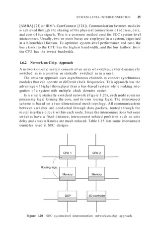 Routing logic
I/O controller
DSP
Memory
Memory
CPU 2
CPU 1
SYSTEM-LEVEL INTERCONNECTION 25
[AMBA] [21] or IBM’s CoreConnect [124]). Communication between modules
is achieved through the sharing of the physical connections of address, data,
and control bus signals. This is a common method used for SOC system-level
interconnect. Usually, two or more buses are employed in a system, organized
in a hierarchical fashion. To optimize system-level performance and cost, the
bus closest to the CPU has the highest bandwidth, and the bus farthest from
the CPU has the lowest bandwidth.
1.6.2 Network-on-Chip Approach
A network-on-chip system consists of an array of switches, either dynamically
switched as in a crossbar or statically switched as in a mesh.
The crossbar approach uses asynchronous channels to connect synchronous
modules that can operate at different clock frequencies. This approach has the
advantage of higher throughput than a bus -based system while making inte-
gration of a system with multiple clock domains easier.
In a simple statically switched network (Figure 1.20), each node contains
processing logic forming the core, and its own routing logic. The interconnect
scheme is based on a two-dimensional mesh topology. All co mmunications
between switches are conducted through data packets, routed through the
router interface circuit within each node. Since the interconnections between
switches have a fixed distance, interconnect -related proble ms such as wire
delay and cross talk noise are much reduced. Table 1.15 lists some interconnect
examples used in SOC designs.
Figure 1.20 SOC system-level interconnection: network-on-chip approach.
 