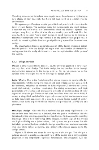 AN APPROACH FOR SOC DESIGN 27
The designer can also introduce new requirements based on new technology,
new ideas, or new materials that have not been used in a similar syste ms
environment.
The system specifications are the quantified and prioritized criteria for the
target system design. The designer takes the requirements and must produce
a succinct and definitive set of state ments about the eventual syste m. The
designer may have no idea of what the eventual system will look like, but
usually, there is so me “straw man” design in mind that see ms to provide a
feasibility framework to the specification. In any effective design process, it
would be surprising if the final design significantly resembles the straw man
design.
The specification does not complete any part of the design process; it initial-
izes the process. Now the design can begin with the selection of co mponents
and approaches, the study of alternatives, and the optimization of the parts of
the system.
1.7.2 Design Iteration
Design is always an iterative process. So, the obvious question is how to get
the very first, initial design. This is the design that we can then iterate through
and optimize according to the design criteria. For our purposes, we define
several types of designs based on the stage of design effort.
Initial Design This is the first design that shows promise in meeting the key
requirements, while other performance and cost criteria are not considered.
For instance, processor or me mory or input/output (I/O) should be sized to
meet high-priority real-time constraints. Pro mising components and their
para meters are selected and analyzed to provide an understanding of their
expected idealized performance and cost. Idealized does not mean ideal; it
means a simplified model of the e xpected area occupied and co mputational
or data bandwidth capability. It is usually a simple linear model of perfor-
mance, such as the expected million instructions per second (MIPS) rate of a
processor.
Optimized Design Once the base performance (or area) requirements are
met and the base functionality is ensured, then the goal is to minimize the cost
(area) and/or the power consu mption or the design effort required to co mplete
the design. This is the iterative step of the process. The first steps of this process
use higher-fidelity tools (simulations, trial layouts, etc.) to ensure that the
initial design actually does satisfy the design specifications and requirements.
The later steps refine, complete, and improve the design according to the
design criteria.
Figure 1.21 shows the steps in creating an initial design. This design is
detailed enough to create a component view of the design and a corresponding
projection of the component’s expected performance. This projection is, at this
 