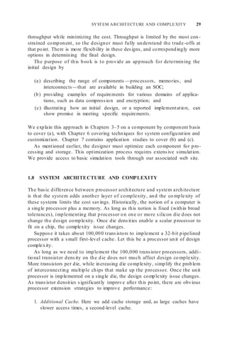 SYSTEM ARCHITECTURE AND COMPLEXITY 29
throughput while minimizing the cost. Throughput is limited by the most con-
strained component, so the designer must fully understand the trade-offs at
that point. There is more flexibility in these designs, and correspondingly more
options in determining the final design.
The purpose of this book is to provide an approach for determining the
initial design by
(a) describing the range of components —processors, memories, and
interconnects —that are available in building an SOC;
(b) providing examples of requirements for various domains of applica-
tions, such as data compression and encryption; and
(c) illustrating how an initial design, or a reported implementation, can
show promise in meeting specific requirements.
We explain this approach in Chapters 3–5 on a component by component basis
to cover (a), with Chapter 6 covering techniques for system configuration and
customization. Chapter 7 contains application studies to cover (b) and (c).
As mentioned earlier, the designer must optimize each component for pro-
cessing and storage. This optimization process requires extensive simulation.
We provide access to basic simulation tools through our associated web site.
1.8 SYSTEM ARCHITECTURE AND COMPLEXITY
The basic difference between processor architecture and system architecture
is that the system adds another layer of complexity, and the co mplexity of
these systems limits the cost savings. Historically, the notion of a computer is
a single processor plus a memory. As long as this notion is fixed (within broad
tolerances), implementing that processor on one or more silicon die does not
change the design complexity. Once die densities enable a scalar processor to
fit on a chip, the complexity issue changes.
Suppose it takes about 100,000 transistors to implement a 32-bit pipelined
processor with a small first-level cache. Let this be a processor unit of design
complexity.
As long as we need to implement the 100,000 transistor processors, addi-
tional transistor density on the die does not much affect design co mplexity.
More transistors per die, while increasing die complexity, simplify the problem
of interconnecting multiple chips that make up the processor. Once the unit
processor is implemented on a single die, the design complexity issue changes.
As transistor densities significantly improve after this point, there are obvious
processor extension strategies to improve performance:
1. Additional Cache. Here we add cache storage and, as large caches have
slower access times, a second-level cache.
 