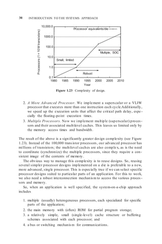 30 INTRODUCTION TO THE SYSTEMS APPROACH
10,000.0
1000.0
100.0
10.0
1.0
0.1
1980 1985 1990 1995 2000 2005 2010
Year
Figure 1.23 Complexity of design.
2. A More Advanced Processor. We imple ment a superscalar or a VLIW
processor that executes more than one instruction each cycle.Additionally,
we speed up the execution units that affect the critical path delay, espe -
cially the floating-point execution times.
3. Multiple Processors. Now we implement multiple (superscalar) proces -
sors and their associated multilevel caches. This leaves us limited only by
the memory access times and bandwidth.
The result of the above is a significantly greater design complexity (see Figure
1.23). Instead of the 100,000 transistor processors, our advanced processor has
millions of transistors; the multilevel caches are also comple x, as is the need
to coordinate (synchronize) the multiple processors, since they require a con-
sistent image of the contents of memory.
The obvious way to manage this complexity is to reuse designs. So, reusing
several simpler processor designs implemented on a die is preferable to a new,
more advanced, single processor. This is especially true if we can select specific
processor designs suited to particular parts of an application. For this to work,
we also need a robust interconnection mechanism to access the various proces -
sors and memory.
So, when an application is well specified, the system-on-a-chip approach
includes
1. multiple (usually) heterogeneous processors, each specialized for specific
parts of the application;
2. the main memory with (often) ROM for partial program storage;
3. a relatively simple, small (single-level) cache structure or buffering
schemes associated with each processor; and
4. a bus or switching mechanism for communications.
Processor equivalents/die
Multiple, SOC
Small, limited
Robust
Processors
(1
=
10
M
transistors)
 