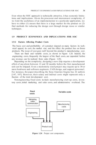 PRODUCT ECONOMICS AND IMPLICATIONS FOR SOC 31
Manufacturing
costs
Product cost
Even when the SOC approach is technically attractive, it has economic limita-
tions and implications. Given the processor and interconnect co mplexity, if
we limit the usefulness of an implementation to a particular application, we
have to either (1) ensure that there is a large market for the product or (2)
find methods for reducing the design cost through design reuse or similar
techniques.
1.9 PRODUCT ECONOMICS AND IMPLICATIONS FOR SOC
1.9.1 Factors Affecting Product Costs
The basic cost and profitability of a product depend on many factors: its tech-
nical appeal, its cost, the market size, and the effect the product has on future
products. The issue of cost goes well beyond the product’s manufacturing cost.
There are fixed and variable costs, as shown in Figure 1.24. Indeed, the
engineering costs, frequently the largest of the fixed costs, are expended before
any revenue can be realized from sales (Figure 1.25).
Depending on the complexity, designing a new chip requires a development
effort of anywhere between 12 and 30 months before the first manufactured
unit can be shipped. Even a moderately sized project may require up to 30 or
more hardware and software engineers, CAD design, and support personnel.
For instance, the paper describing the Sony Emotion Engine has 22 authors
[147, 187]. However, their salary and indirect costs might represent only a
fraction of the total development cost.
Nonengineering fixed costs include manufacturing start-up costs, inven-
tory costs, initial marketing and sales costs, and administrative overhead. The
Fixed
costs
Variable costs
Marketing,
sales,
administration
Engineering
Figure 1.24 Project cost components.
 