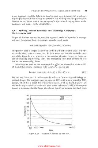 PRODUCT ECONOMICS AND IMPLICATIONS FOR SOC 33
3
n
is not aggressive and the follow-on development team is successful in enhanc-
ing the product and continuing its appeal in the marketplace, the product can
become one of those jewels in a co mpany’s repertoire, bringing fame to the
designers and smiles to the stockholders.
1.9.2 Modeling Product Economics and Technology Complexity:
The Lesson for SOC
To put all this into perspective, consider a general model of a product’s average
unit cost (as distinct from its ultimate manufactured cost):
unit cost  (project cost)/(number of units).
The product cost is simply the sum of all the fixed and variable costs. We rep-
resent the fixed cost as a constant, Kf. It is also clear that the variable costs
are of the form Kv × n, where n is the nu mber of units. However, there are
certain ongoing engineering, sales, and marketing costs that are related to n
but are not necessarily linear.
Let us assume that we can represent this effect as a term that starts as 0.1
of Kf and then slowly increases with n, say, 3 n. So, we get
Product cost  Kf  0.1  Kf   Kv  n. (1.1)
We can use Equation 1.1 to illustrate the effects of advancing technology on
product design. We compare a design done in 1995 with a more complex 2005
design, which has a much lower production cost. With Kf fixed, Figure 1.26
shows the expected decrease in unit cost as the volume of 1995 products pro-
duced, n, increases. But the figure also shows that, if we increase the fixed costs
4.0
3.5
3.0
2.5
2.0
1.5
1.0
0.5
0
500 1000 2000
Units
100,000
Figure 1.26 The effect of volume on unit cost.
www.allitebooks.com
1995
2005
Cost
per
unit
 
