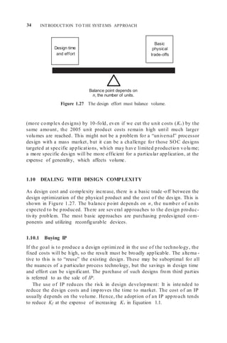 34 INTRODUCTION TO THE SYSTEMS APPROACH
Balance point depends on
n, the number of units.
Figure 1.27 The design effort must balance volume.
(more complex designs) by 10-fold, even if we cut the unit costs (Kv) by the
same amount, the 2005 unit product costs remain high until much larger
volumes are reached. This might not be a problem for a “universal” processor
design with a mass market, but it can be a challenge for those SOC designs
targeted at specific applications, which may have limited production volu me;
a more specific design will be more efficient for a particular application, at the
expense of generality, which affects volume.
1.10 DEALING WITH DESIGN COMPLEXITY
As design cost and complexity increase, there is a basic trade -off between the
design optimization of the physical product and the cost of the design. This is
shown in Figure 1.27. The balance point depends on n, the number of units
expected to be produced. There are several approaches to the design produc-
tivity problem. The most basic approaches are purchasing predesigned com-
ponents and utilizing reconfigurable devices.
1.10.1 Buying IP
If the goal is to produce a design optimized in the use of the technology, the
fixed costs will be high, so the result must be broadly applicable. The alterna -
tive to this is to “reuse” the existing design. These may be suboptimal for all
the nuances of a particular process technology, but the savings in design time
and effort can be significant. The purchase of such designs from third parties
is referred to as the sale of IP.
The use of IP reduces the risk in design development: It is inte nded to
reduce the design costs and improves the time to market. The cost of an IP
usually depends on the volume. Hence, the adoption of an IP approach tends
to reduce Kf at the expense of increasing Kv in Equation 1.1.
Basic
physical
trade-offs
Design time
and effort
 