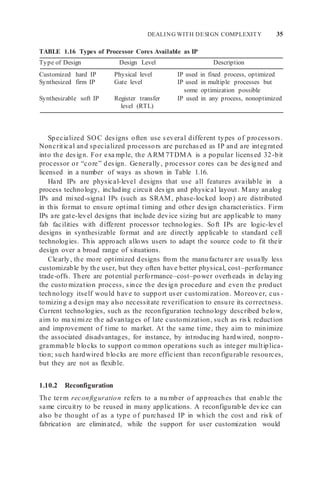 DEALING WITH DESIGN COMPLEXITY 35
TABLE 1.16 Types of Processor Cores Available as IP
Type of Design Design Level Description
Customized hard IP Physical level IP used in fixed process, optimized
Synthesized firm IP Gate level IP used in multiple processes but
some optimization possible
Synthesizable soft IP Register transfer
level (RTL)
IP used in any process, nonoptimized
Specialized SOC designs often use several different types of processors.
Noncritical and specialized processors are purchased as IP and are integrated
into the design. For exa mple, the ARM 7TDMA is a popular licensed 32-bit
processor or “core” design. Generally, processor cores can be designed and
licensed in a number of ways as shown in Table 1.16.
Hard IPs are physical-level designs that use all features available in a
process technology, including circuit design and physical layout. Many analog
IPs and mixed-signal IPs (such as SRAM, phase-locked loop) are distributed
in this format to ensure optimal timing and other design characteristics. Firm
IPs are gate-level designs that include device sizing but are applicable to many
fab facilities with different processor technologies. Soft IPs are logic-level
designs in synthesizable format and are directly applicable to standard cell
technologies. This approach allows users to adapt the source code to fit their
design over a broad range of situations.
Clearly, the more optimized designs from the manufacturer are usually less
customizable by the user, but they often have better physical, cost–performance
trade-offs. There are potential performance–cost–power overheads in delaying
the custo mization process, since the design procedure and even the product
technology itself would have to support user customization. Moreover, cus -
tomizing a design may also necessitate reverification to ensure its correctness.
Current technologies, such as the reconfiguration technology described below,
aim to ma ximize the advantages of late customization, such as risk reduction
and improvement of time to market. At the same time, they aim to minimize
the associated disadvantages, for instance, by introducing hardwired, nonpro -
grammable blocks to support co mmon operations such as integer multiplica-
tion; such hardwired blocks are more efficient than reconfigurable resources,
but they are not as flexible.
1.10.2 Reconfiguration
The term reconfiguration refers to a nu mber of approaches that enable the
same circuitry to be reused in many applications. A reconfigurable device can
also be thought of as a type of purchased IP in which the cost and risk of
fabrication are eliminated, while the support for user customization would
 