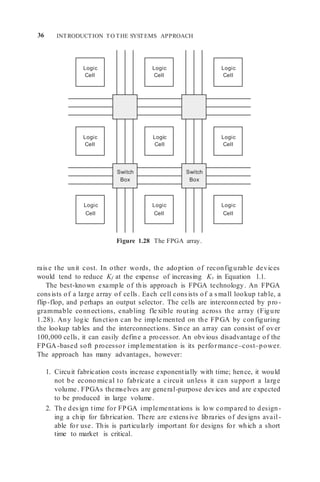 36 INTRODUCTION TO THE SYSTEMS APPROACH
Logic
Cell
Logic
Cell
Logic
Cell
Logic
Cell
Logic
Cell
Switch
Box
Switch
Box
Logic
Cell
Logic
Cell
Logic
Cell
Logic
Cell
Figure 1.28 The FPGA array.
raise the unit cost. In other words, the adoption of reconfigurable devices
would tend to reduce Kf at the expense of increasing Kv in Equation 1.1.
The best-known example of this approach is FPGA technology. An FPGA
consists of a large array of cells. Each cell consists of a small lookup table, a
flip-flop, and perhaps an output selector. The cells are interconnected by pro -
grammable connections, enabling fle xible routing across the array (Figure
1.28). Any logic function can be imple mented on the FPGA by configuring
the lookup tables and the interconnections. Since an array can consist of over
100,000 cells, it can easily define a processor. An obvious disadvantage of the
FPGA-based soft processor implementation is its performance–cost–power.
The approach has many advantages, however:
1. Circuit fabrication costs increase exponentially with time; hence, it would
not be econo mical to fabricate a circuit unless it can support a large
volume. FPGAs themselves are general-purpose devices and are expected
to be produced in large volume.
2. The design time for FPGA implementations is low compared to design-
ing a chip for fabrication. There are extensive libraries of designs avail-
able for use. This is particularly important for designs for which a short
time to market is critical.
Switch
Box
Switch
Box
 