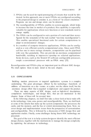 CONCLUSIONS 37
3. FPGAs can be used for rapid prototyping of circuits that would be fab -
ricated. In this approach, one or more FPGAs are configured according
to the proposed design to emulate it, as a form of “in-circuit emulation.”
Programs are run and design errors can be detected.
4. The reconfigurability of FPGAs enables in -system upgrade, which helps
to increase the time in market of a product; this capability is especially
valuable for applications where new functions or new standards tend to
emerge rapidly.
5. The FPGA can be configured to suit a portion of a task and then recon -
figured for the remainder of the task (called “run-time reconfiguration”).
This enables specialized functional units for certain computations to
adapt to environmental changes.
6. In a number of compute-intensive applications, FPGAs can be config -
ured as a very efficient systolic co mputational array. Since each FPGA
cell has one or more storage elements, co mputations can be pipelined
with very fine granularity. This can provide an enormous computational
bandwidth, resulting in impressive speedup on selected applications.
So me devices, such as the Stretch S5 software configurable processor,
couple a conventional processor with an FPGA array [25].
Reconfiguration and FPGAs play an important part in efficient SOC design.
We shall explore them in more detail in the next chapter.
1.11 CONCLUSIONS
Building modern processors or targeted application systems is a complex
undertaking. The great advantages offered by the technology—hundreds of
millions of transistors on a die—comes at a price, not the silicon itself, but the
enormous design effort that is required to implement and support the product.
There are many aspects of SOC design, such as high-level descriptions,
compilation technologies, and design flow, that are not mentioned in this
chapter. Some of these will be covered later.
In the following chapters, we shall first take a closer look at basic trade -offs
in the technology: time, area, power, and reconfigurability. Then, we shall look
at some of the details that make up the system components: the processor, the
cache, and the memory, and the bus or switch interconnecting them. Next, we
cover design and implementation issues from the perspective of customization
and configurability. This is followed by a discussion of SOC design flow and
application studies. Finally, some challenges facing future SOC technology are
presented.
The goal of the text is to help system designers identify the most efficient
design choices, together with the mechanisms to manage the design complexity
by exploiting the advances in technology.
 
