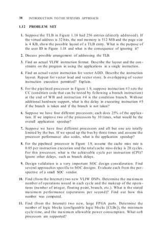 38 INTRODUCTION TO THE SYSTEMS APPROACH
1.12 PROBLEM SET
1. Suppose the TLB in Figure 1.18 had 256 entries (directly addressed). If
the virtual address is 32 bits, the real memory is 512 MB and the page size
is 4 KB, show the possible layout of a TLB entry. What is the purpose of
the user ID in Figure 1.18 and what is the consequence of ignoring it?
2. Discuss possible arrangement of addressing the TLB.
3. Find an actual VLIW instruction format. Describe the layout and the con -
straints on the program in using the applications in a single instruction.
4. Find an actual vector instruction for vector ADD. Describe the instruction
layout. Repeat for vector load and vector store. Is overlapping of vector
instruction execution permitted? Explain.
5. For the pipelined processor in Figure 1.9, suppose instruction #3 sets the
CC (condition code that can be tested by following a branch instruction)
at the end of WB and instruction #4 is the condition branch. Without
additional hardware support, what is the delay in executing instruction #5
if the branch is taken and if the branch is not taken?
6. Suppose we have four different processors; each does 25% of the applica -
tion. If we improve two of the processors by 10 times, what would be the
overall application speedup?
7. Suppose we have four different processors and all but one are totally
limited by the bus. If we speed up the bus by three times and assume the
processor performance also scales, what is the application speedup?
8. For the pipelined processor in Figure 1.9, assume the cache miss rate is
0.05 per instruction execution and the total cache miss delay is 20 cycles.
For this processor, what is the achievable cycle per instruction (CPI)?
Ignore other delays, such as branch delays.
9. Design validation is a very important SOC design consideration. Find
several approaches specific to SOC designs. Evaluate each from the per -
spective of a small SOC vendor.
10. Find (from the Internet) two new VLIW DSPs. Determine the ma ximu m
number of operations issued in each cycle and the makeup of the opera -
tions (nu mber of integer, floating point, branch, etc.). What is the stated
ma ximu m performance (operations per second)? Find out how this
number was computed.
11. Find (from the Internet) two new, large FPGA parts. Determine the
number of logic blocks (configurable logic blocks [CLBs]), the minimum
cycle time, and the ma ximu m allowable power consu mption. What soft
processors are supported?
 