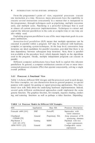 8 INTRODUCTION TO THE SYSTEMS APPROACH
Fro m the programmer’s point of view, sequential processors e xecute
one instruction at a time. However, many processors have the capability to
execute several instructions concurrently in a manner that is transparent to
the programmer, through techniques such as pipelining, multiple execution
units, and multiple cores. Pipelining is a powerful technique that is used
in almost all current processor implementations. Techniques to extract and
exploit the inherent parallelis m in the code at co mpile time or run time are
also widely used.
Exploiting program parallelism is one of the most important goals in co m-
puter architecture.
Instruction-level parallelism (ILP) means that multiple operations can be
executed in parallel within a program. ILP may be achieved with hardware,
compiler, or operating system techniques. At the loop level, consecutive loop
iterations are ideal candidates for parallel execution, provided that there is no
data dependency between subsequent loop iterations. Next, there is parallel-
ism available at the procedure level, which depends largely on the algorithms
used in the program. Finally, multiple independent programs can execute in
parallel.
Different computer architectures have been built to exploit this inherent
parallelism. In general, a computer architecture consists of one or more inter-
connected processor elements (PEs) that operate concurrently, solving a single
overall problem.
1.4.1 Processor: A Functional View
Table 1.4 shows different SOC designs and the processor used in each design.
For these exa mples, we can characterize them as general purpose, or special
purpose with support for gaming or signal processing applications. This func-
tional view tells little about the underlying hardware implementation. Indeed,
several quite different architectural approaches could implement the sa me
generic function. The graphics function, for example, requires shading, render-
ing, and texturing functions as well as perhaps a video function. Depending
TABLE 1.4 Processor Models for Different SOC Examples
SOC Application Base ISA Processor Description
Freescale e600 [101] DSP PowerPC Superscalar with
vector extension
ClearSpeed
CSX600 [59]
PlayStation 2
[147, 187, 237]
General Proprietary ISA Array processor of 96
processing elements
Gaming MIPS Pipelined with two
vector coprocessors
ARM VFP11 [23] General ARM Configurable vector
coprocessor
 