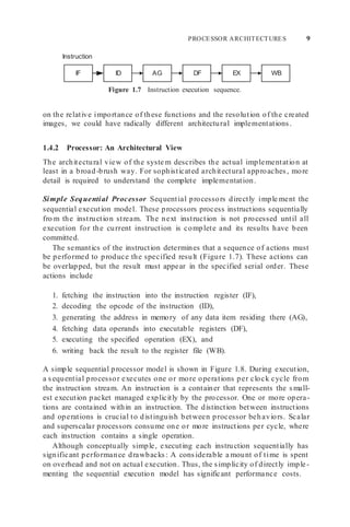 PROCESSOR ARCHITECTURES 9
IF ID AG DF EX WB
Instruction
Figure 1.7 Instruction execution sequence.
on the relative importance of these functions and the resolution of the created
images, we could have radically different architectural implementations.
1.4.2 Processor: An Architectural View
The architectural view of the syste m describes the actual implementation at
least in a broad-brush way. For sophisticated architectural approaches, more
detail is required to understand the complete implementation.
Simple Sequential Processor Sequential processors directly imple ment the
sequential execution model. These processors process instructions sequentially
fro m the instruction stream. The next instruction is not processed until all
execution for the current instruction is complete and its results have been
committed.
The semantics of the instruction determines that a sequence of actions must
be performed to produce the specified result (Figure 1.7). These actions can
be overlapped, but the result must appear in the specified serial order. These
actions include
1. fetching the instruction into the instruction register (IF),
2. decoding the opcode of the instruction (ID),
3. generating the address in memory of any data item residing there (AG),
4. fetching data operands into executable registers (DF),
5. executing the specified operation (EX), and
6. writing back the result to the register file (WB).
A simple sequential processor model is shown in Figure 1.8. During execution,
a sequential processor executes one or more operations per clock cycle from
the instruction stream. An instruction is a container that represents the small-
est execution packet managed explicitly by the processor. One or more opera-
tions are contained within an instruction. The distinction between instructions
and operations is crucial to distinguish between processor behaviors. Scalar
and superscalar processors consume one or more instructions per cycle, where
each instruction contains a single operation.
Although conceptually simple, executing each instruction sequentially has
significant performance drawbacks: A considerable a mount of time is spent
on overhead and not on actual execution. Thus, the simplicity of directly imple-
menting the sequential execution model has significant performance costs.
 