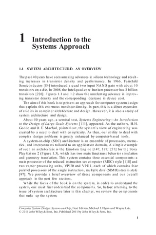 1 Introduction to the
Systems Approach
1.1 SYSTEM ARCHITECTURE: AN OVERVIEW
The past 40 years have seen amazing advances in silicon technology and result-
ing increases in transistor density and performance. In 1966, Fairchild
Semiconductor [84] introduced a quad two input NAND gate with about 10
transistors on a die. In 2008, the Intel quad-core Itanium processor has 2 billion
transistors [226]. Figures 1.1 and 1.2 show the unrelenting advance in improv-
ing transistor density and the corresponding decrease in device cost.
The aim of this book is to present an approach for co mputer system design
that exploits this enormous transistor density. In part, this is a direct extension
of studies in co mputer architecture and design. However, it is also a study of
system architecture and design.
About 50 years ago, a seminal text, Systems Engineering—An Introduction
to the Design of Large-Scale Systems [111], appeared. As the authors, H.H.
Goode and R.E. Machol, pointed out, the system’s view of engineering was
created by a need to deal with co mple xity. As then, our ability to deal with
complex design problems is greatly enhanced by computer-based tools.
A system-on-chip (SOC) architecture is an ensemble of processors, memo-
ries, and interconnects tailored to an application do main. A simple e xa mple
of such an architecture is the Emotion Engine [147, 187, 237] for the Sony
PlayStation 2 (Figure 1.3), which has two main functions: behavior simulation
and geometry translation. This system contains three essential components: a
main processor of the reduced instruction set computer (RISC) style [118] and
two vector processing units, VPU0 and VPU1, each of which contains four
parallel processors of the single instruction, multiple data (SIMD) stream style
[97]. We provide a brief overview of these co mponents and our overall
approach in the next few sections.
While the focus of the book is on the syste m, in order to understand the
system, one must first understand the components. So, before returning to the
issue of syste m architecture later in this chapter, we review the co mponents
that make up the system.
Computer System Design: System-on-Chip, First Edition. Michael J. Flynn and Wayne Luk.
© 2011 John Wiley & Sons, Inc. Published 2011 by John Wiley & Sons, Inc.
1
 