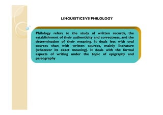 Philology refers to the study of written records, the
establishment of their authenticity and correctness, and the
determination of their meaning. It deals less with oral
sources than with written sources, mainly literature
(whatever its exact meaning). It deals with the formal
aspects of writing under the topic of epigraphy and
paleography
LINGUISTICSVS PHILOLOGY
 
