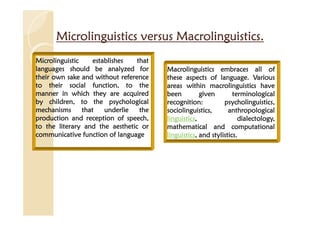 Microlinguistics versus Macrolinguistics.
Microlinguistics versus Macrolinguistics.
Microlinguistics versus Macrolinguistics.
Microlinguistics versus Macrolinguistics.
Microlinguistic
Microlinguistic
Microlinguistic
Microlinguistic establishes
establishes
establishes
establishes that
that
that
that
languages
languages
languages
languages should
should
should
should be
be
be
be analyzed
analyzed
analyzed
analyzed for
for
for
for
their
their
their
their own
own
own
own sake
sake
sake
sake and
and
and
and without
without
without
without reference
reference
reference
reference
to
to
to
to their
their
their
their social
social
social
social function,
function,
function,
function, to
to
to
to the
the
the
the
manner
manner
manner
manner in
in
in
in which
which
which
which they
they
they
they are
are
are
are acquired
acquired
acquired
acquired
by
by
by
by children,
children,
children,
children, to
to
to
to the
the
the
the psychological
psychological
psychological
psychological
mechanisms
mechanisms
mechanisms
mechanisms that
that
that
that underlie
underlie
underlie
underlie the
the
the
the
production
production
production
production and
and
and
and reception
reception
reception
reception of
of
of
of speech,
speech,
speech,
speech,
to
to
to
to the
the
the
the literary
literary
literary
literary and
and
and
and the
the
the
the aesthetic
aesthetic
aesthetic
aesthetic or
or
or
or
communicative
communicative
communicative
communicative function
function
function
function of
of
of
of language
language
language
language
Macrolinguistics
Macrolinguistics
Macrolinguistics
Macrolinguistics embraces
embraces
embraces
embraces all
all
all
all of
of
of
of
these
these
these
these aspects
aspects
aspects
aspects of
of
of
of language
language
language
language.
.
.
. Various
Various
Various
Various
areas
areas
areas
areas within
within
within
within macrolinguistics
macrolinguistics
macrolinguistics
macrolinguistics have
have
have
have
been
been
been
been given
given
given
given terminological
terminological
terminological
terminological
recognition
recognition
recognition
recognition:
:
:
: psycholinguistics
psycholinguistics
psycholinguistics
psycholinguistics,
,
,
,
sociolinguistics
sociolinguistics
sociolinguistics
sociolinguistics,
,
,
, anthropological
anthropological
anthropological
anthropological
linguistics
linguistics
linguistics
linguistics,
,
,
, dialectology
dialectology
dialectology
dialectology,
,
,
,
mathematical
mathematical
mathematical
mathematical and
and
and
and computational
computational
computational
computational
linguistics
linguistics
linguistics
linguistics,
,
,
, and
and
and
and stylistics
stylistics
stylistics
stylistics.
.
.
.
 