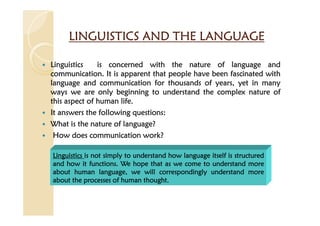 LINGUISTICS AND THE LANGUAGE
LINGUISTICS AND THE LANGUAGE
LINGUISTICS AND THE LANGUAGE
LINGUISTICS AND THE LANGUAGE
Linguistics
Linguistics
Linguistics
Linguistics is
is
is
is concerned
concerned
concerned
concerned with
with
with
with the
the
the
the nature
nature
nature
nature of
of
of
of language
language
language
language and
and
and
and
communication
communication
communication
communication.
.
.
. It
It
It
It is
is
is
is apparent
apparent
apparent
apparent that
that
that
that people
people
people
people have
have
have
have been
been
been
been fascinated
fascinated
fascinated
fascinated with
with
with
with
language
language
language
language and
and
and
and communication
communication
communication
communication for
for
for
for thousands
thousands
thousands
thousands of
of
of
of years,
years,
years,
years, yet
yet
yet
yet in
in
in
in many
many
many
many
ways
ways
ways
ways we
we
we
we are
are
are
are only
only
only
only beginning
beginning
beginning
beginning to
to
to
to understand
understand
understand
understand the
the
the
the complex
complex
complex
complex nature
nature
nature
nature of
of
of
of
this
this
this
this aspect
aspect
aspect
aspect of
of
of
of human
human
human
human life
life
life
life.
.
.
.
It
It
It
It answers
answers
answers
answers the
the
the
the following
following
following
following questions
questions
questions
questions:
:
:
:
What
What
What
What is
is
is
is the
the
the
the nature
nature
nature
nature of
of
of
of language?
language?
language?
language?
How
How
How
How does
does
does
does communication
communication
communication
communication work?
work?
work?
work?
Linguistics
Linguistics
Linguistics
Linguistics is
is
is
is not
not
not
not simply
simply
simply
simply to
to
to
to understand
understand
understand
understand how
how
how
how language
language
language
language itself
itself
itself
itself is
is
is
is structured
structured
structured
structured
and
and
and
and how
how
how
how it
it
it
it functions
functions
functions
functions.
.
.
. We
We
We
We hope
hope
hope
hope that
that
that
that as
as
as
as we
we
we
we come
come
come
come to
to
to
to understand
understand
understand
understand more
more
more
more
about
about
about
about human
human
human
human language,
language,
language,
language, we
we
we
we will
will
will
will correspondingly
correspondingly
correspondingly
correspondingly understand
understand
understand
understand more
more
more
more
about
about
about
about the
the
the
the processes
processes
processes
processes of
of
of
of human
human
human
human thought
thought
thought
thought.
.
.
.
 
