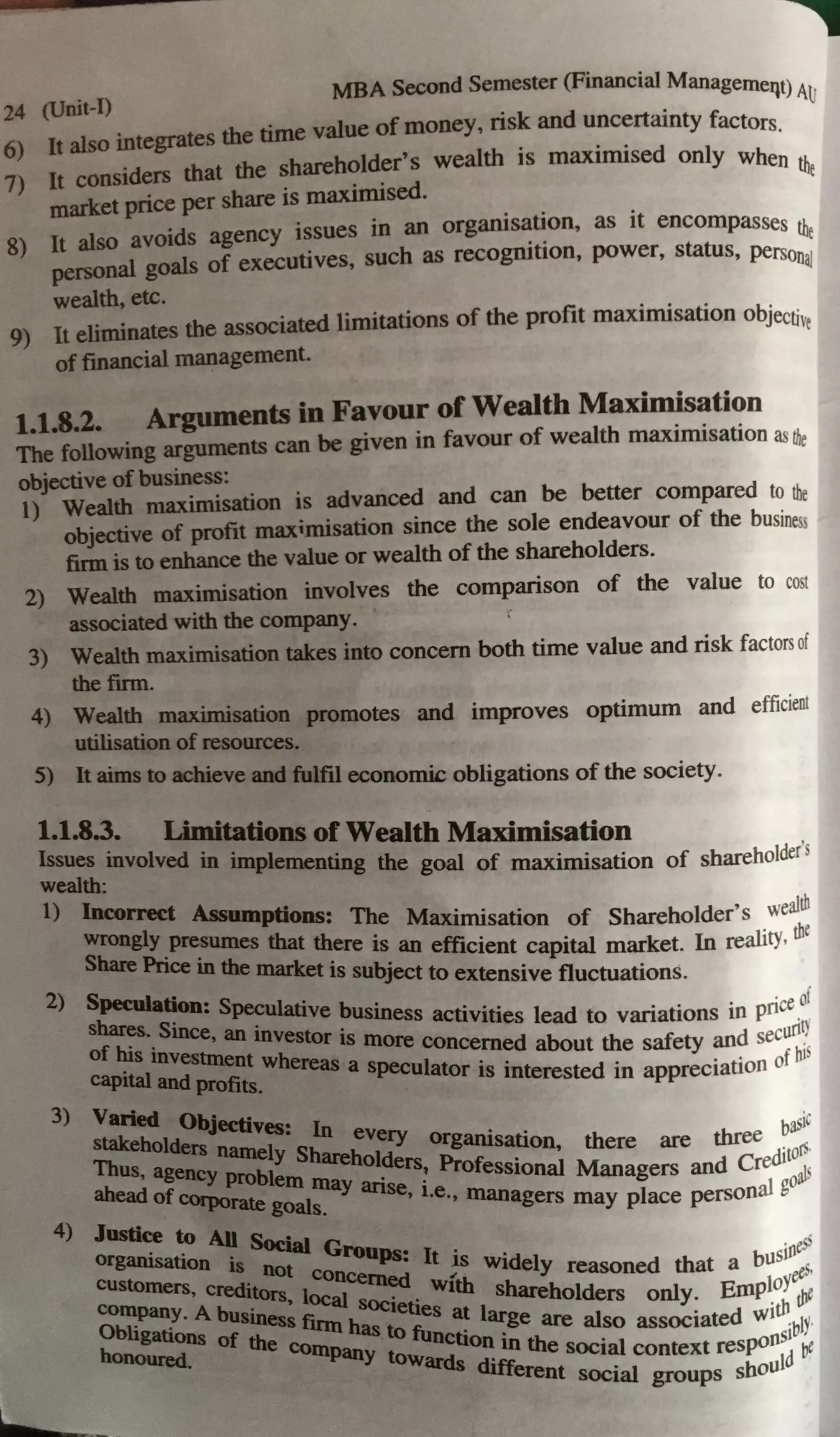 24
(Unit-I) MBA Second Semester (Financial Managemeqt) A~
6) It also integrates the time value of money, risk and uncertainty factors.
7) It considers that the shareholder's wealth is maximised only when tli
market price per share is maximised. e
S) It also avoids agency issues in an organis~~on, as it encompasses the
personal goals of executives, such as recogrut1on, power, status, personai
wealth, etc.
9) It eliminates the associated limitations of the profit maximisation objectiv,
of financial management.
1.1.8.2. Arguments in Favour of Wealth Maximisation
'The following arguments can be given in favour of wealth maximisation asthe
objective of business:
1) Wealth maximisation is advanced and can be better compared to the
objective of profit maximisation since the sole endeavour of the business
firm is to enhance the value or wealth of the shareholders.
2) Wealth maximisation involves the comparison of the value to cost
associated with the company.
3) Wealth maximisation takes into concern both time value and risk factors of
the firm.
4) Wealth maximisation promotes and improves optimum and efficient
utilisation of resources.
5) It aims to achieve and fulfil economic obligations of the society.
1.1.8~. Limitations of Wealth Maximisation
Issues mvolved in implementing the goal of maximisation of shareholder's
wealth:
l) Inco~ Assumptions: The Maximisation of Shareholder's wealth
=~:C~U:s that ~ere is_ an efficient capital market. In reality, th~
market 18 subJCCt to extensive fluctuations.
2) Speculation• Specuiati b · f
shares. s~ . ve usmess activities lead to variations in price 0
, an mvestor is more uriQ
of his investment h concerned about the safety and sec .
· w ereas a speculat · · • · · f hJS
capital and profits. or 1s interested 1n apprec1atton o
3) Varied ObJ
take ectives: In eve basic
8
holders namely Shareh ry organisation, there are three . .
Thus, agency problem may ::rs! Professional Managers and Cred1t
0
;
5
aheado f ~ goals. ' i.e., managers may place personal go
4) Justiee to All ~--
organisation · ~ Gl"Ollps• It · · · eS5
customers ~ Dot concerned w~ widely reasoned that a bU51
~ 5
•
company. 'A ~ l<>caI societies at shareholders only. Erop~oY t1te
Obligations of the finn has to functio
1
81:ge are also associated wit1
y-
honourcd. company towards ~ 10 the social context resp<>f151 i,e
different social groups should
 