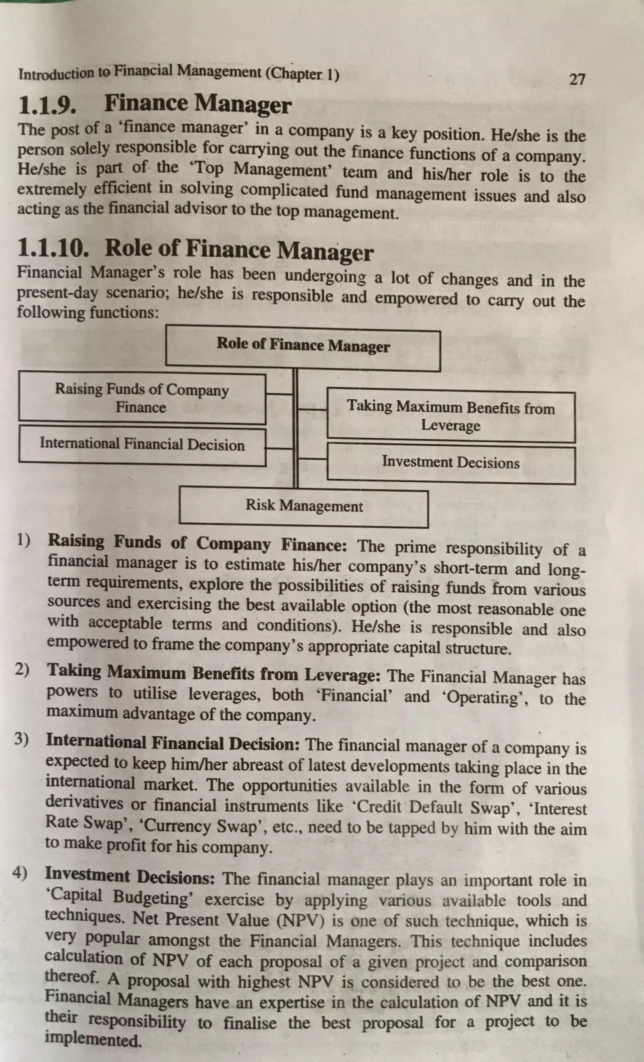 Introduction to Financial Management (Chapter 1) 27
1.1.9. Finance Manager
The post of a 'finance manager' in a company is a key position. He/she is the
person solely responsible for carrying out the finance functions of a company.
He/she is part of the 'Top Management' team and his/her role is to the
extremely efficient in solving complicated fund management issues and also
acting as the financial advisor to the top management.
1.1.10. Role of Finance Manager
Financial Manager's role has been undergoing a lot of changes and in the
present-day scenario; he/she is responsible and empowered to carry out the
following functions:
Role of Finance Manager
Raising Funds of Company
-
Finance
- Taking Maximum Benefits from
Leverage
International Financial Decision
- - Investment Decisions
Risk Management
I) Raising Funds of Company Finance: The prime responsibility of a
financial manager is to estimate his/her company's short-term and long-
term requirements, explore the possibilities of raising funds from various
sources and exercising the best available option (the most reasonable one
with acceptable terms and conditions). He/she is responsible and also
empowered to frame the company's appropriate capital structure.
2) Taking Maximum Benefits from Leverage: The Financial Manager has
powers to utilise leverages, both 'Financial' and 'Operatir.g', to the
maximum advantage of the company.
3) International Financial Decision: The financial manager of a company is
expected to keep him/her abreast of latest developments taking place in the
international market. The opportunities available in the form of various
derivatives or financial instruments like 'Credit Default Swap', 'Interest
Rate Swap', 'Currency Swap', etc., need to be tapped by him with the aim
to make profit for his company.
4) Investment Decisions: The financial manager plays an important role in
'Capital Budgeting' exercise by applying various available tools and
techniques. Net Present Value (NPV) is one of such technique, which is
very popular amongst the Financial Managers. This technique incl~des
calculation of NPV of each proposal of a given project and companson
thereof. A proposal with highest NPV is considered to be the best ~n~.
Financial Managers have an expertise in the calculation of NPY and it 1s
their responsibility to finalise the best proposal for a proJect to be
implemented.
 