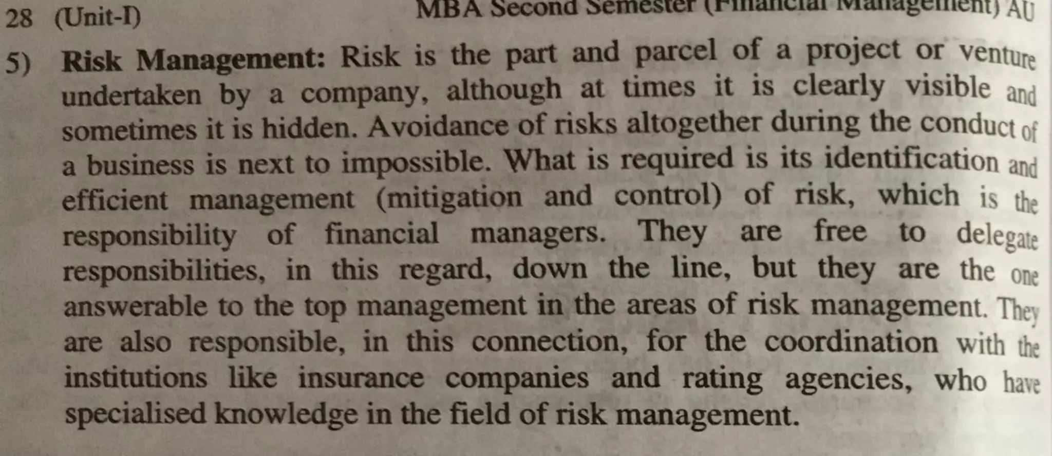 28 (Unit-I) MBA secona ~emester r1Jlilll,;1W 1viwu1bc11t~nr, AU
5) Risk Management: Risk is the part and parcel of a project or vent1.1re
undertaken by a company, although at times it is clearly visible and
sometimes it is hidden. Avoidance of risks altogether during the conduct of
a business is next to impossible. What is required is its identification and
efficient management (mitigation and control) of risk, which is the
responsibility of financial managers. They are free to delegate
responsibilities, in this regard, down the line, but they are the one
answerable to the top management in the areas of risk ·management. The,
are also responsible, in this connection, for the coordination with th;
institutions like insurance companies and rating agencies, who have
specialised knowledge in the field of risk management.
 