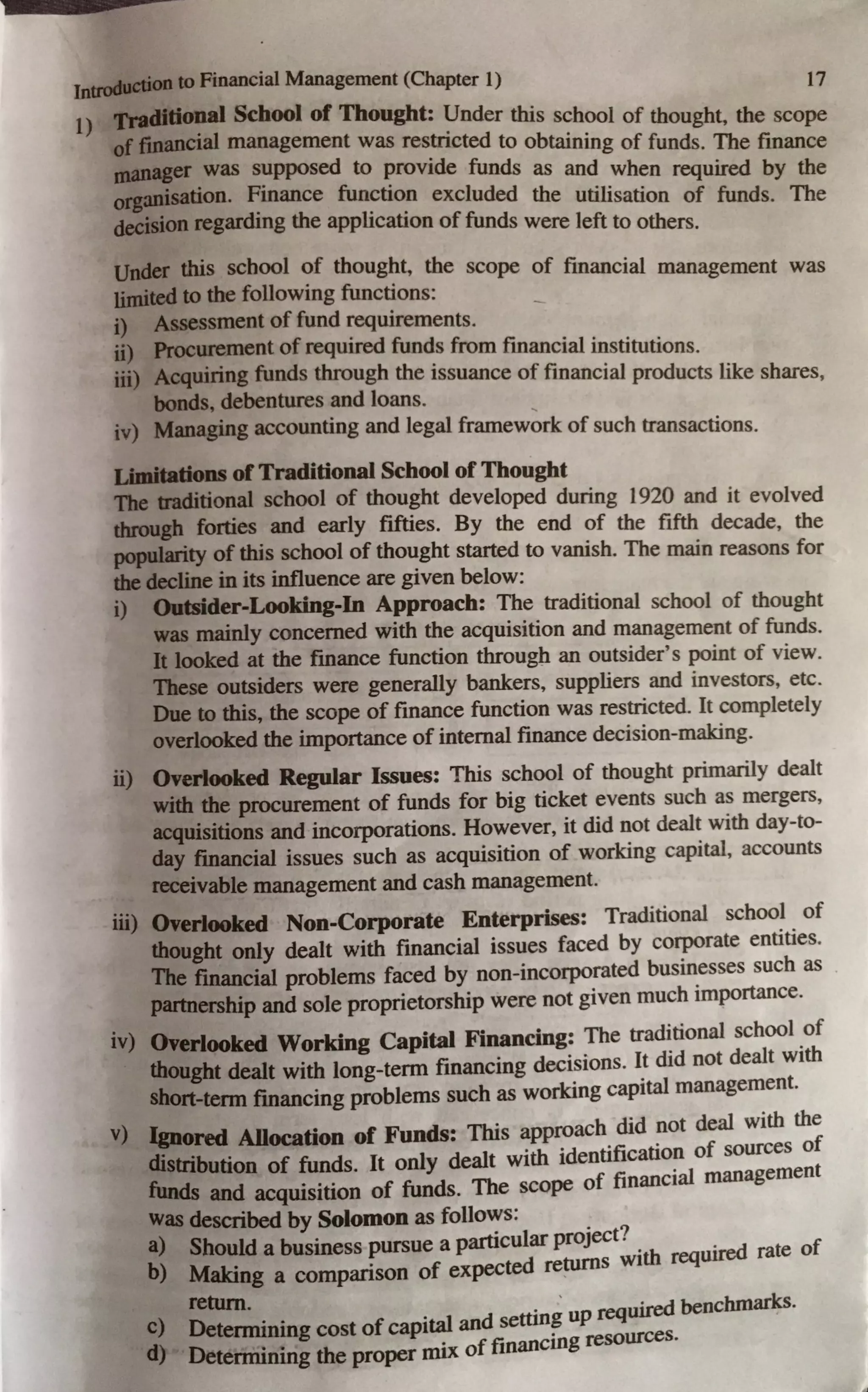 Jntn,duetion to Financial Management (Chapter I) 17
1) Tradido~al School of Thought: Under this school of thought, the scope
of financial management was restricted to obtaining of funds. The finance
maiua~er .was s~pposed to ~rovide funds as and when required by the
0rgamsatton. Fmance function excluded the utilisation of funds. The
decision regarding the application of funds were left to others.
Under this school of thought, the scope of financial management was
limited to the following functions: _
i) Assessment of fund requirements.
ii) Procurement of required funds from financial institutions.
iii) Acquiring funds through the issuance of financial products like shares,
bonds, debentures and loans.
iv) Managing accounting and legal framework of such transactions.
Limitations ofTraditional School of Thought
The traditional school of thought developed during 1920 and it evolved
through forties and early fifties. By the end of the fifth decade, the
popularity of this school of thought started to vanish. The main reasons for
the decline in its influence are given below:
i) Outsider-Looking-In Approach: The traditional school of thought
was mainly concerned with the acquisition and management of funds.
It looked at the finance function through an outsider's point of view.
These outsiders were generally bankers, suppliers and investors, etc.
Due to this, the scope of finance function was restricted. It completely
overlooked the importance of internal finance decision-making.
ii) Overlooked Regular I~ues: This school of thought primarily dealt
with the procurement of funds for big ticket events such as mergers,
acquisitions and incorporations. However, it did not dealt with day-to-
day financial issues such as acquisition of working capital, accounts
receivable management and cash management.
iii) Overlooked Non-Corporate Enterprises: Traditional school of
thought only dealt with financial issues faced by corporate entities.
The financial problems faced by non-incorporated businesses such as
partnership and sole proprietorship were not given much importance.
iv) Overlooked Working Capital Financing: The traditional school of
thought dealt with long-term financing decisions. It did not dealt with
short-tenn financing problems such as working capital management.
v) Ignored Allocation of Funds: This approach did not deal with the
distribution of funds. It only dealt with identification of sources of
funds and acquisition of funds. The scope of financial management
was described by Solomon as follo~s: . ?
a) Should a business pursue a particular proJect· . ed f
b) d turn with reqmf rate o
Making a comparison of expecte re s
return. . ' iequired benchmarks.
c) Determining cost of capital and setting up
d) De
. . . f financing resources.
tenmrung the proper ID1X o 1
 