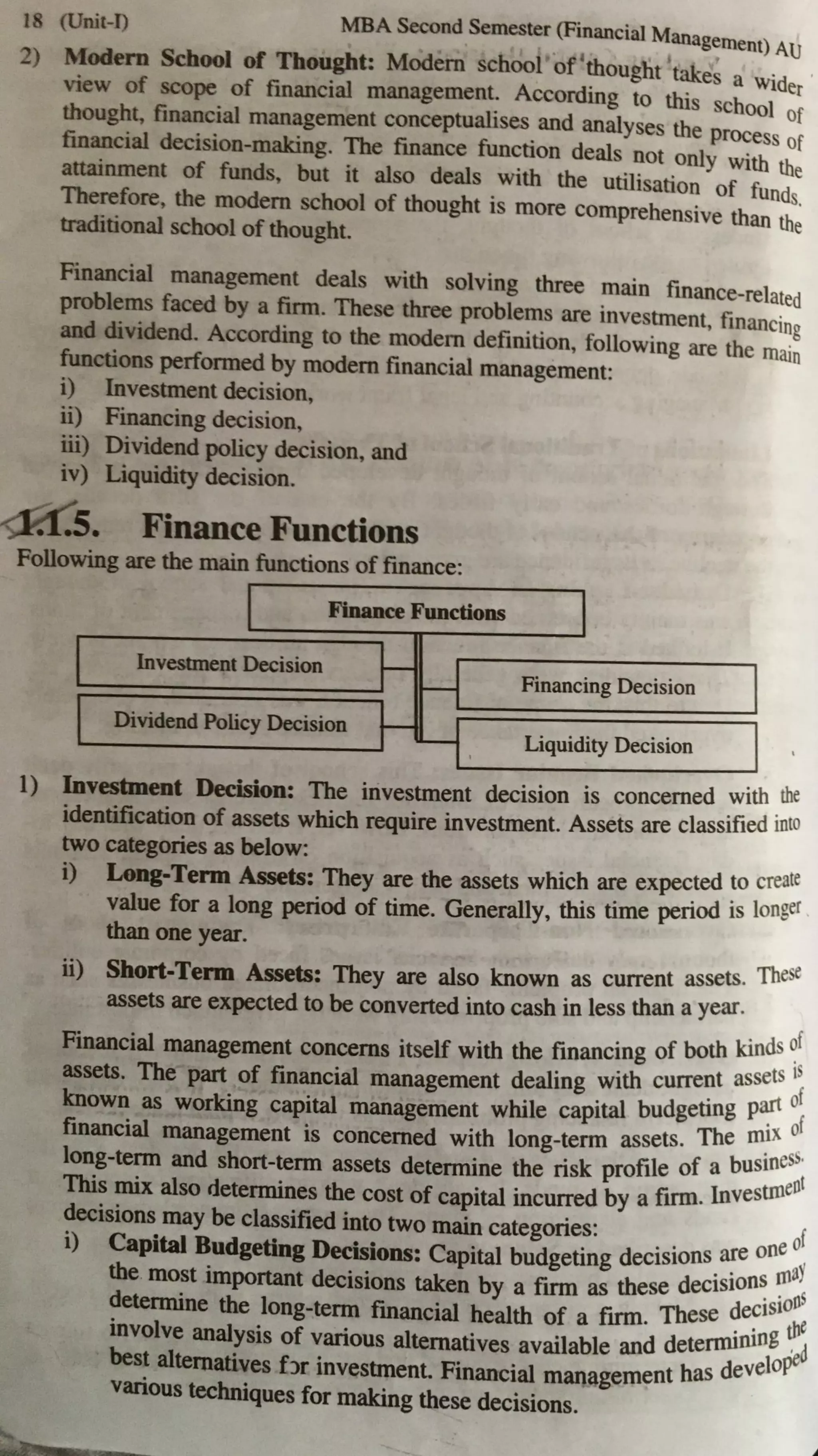 18 (Unit-I) MBA Second Semester (Financial Management) AU
2) rtfodem School of Thought: Modern school of'thought takes a wid
view of scope of financial management. According to this school e;
thought, financial management conceptualises and analyses the process
O
f
financial decision-making. The finance function deals not only with ~
attainment of funds. but it also deals with the utilisation of fund e
Therefore, the modem school of thought is more comprehensive than ths.
traditional school of thought. e
Financial management deals with solving three main finance-related
problems faced by a firm. These three problems are investment, financing
and dividend. According to the modem definition, following are the main
functions performed by modem financial management:
i) Investment decision,
ii) Financing decision,
iii) Dividend policy decision, and
iv) Liquidity decision.
Finance Functions
Following are the main functions of finance:
I Finance Functions
Investment Decision i---
-
Dividend Policy Decision i---
...._
I
Financing Decision
Liquidity Decision
1) Investment Decision: The investment decision is concerned with the
identification of assets which require investment. Assets are classified into
two categories as below:
i) Long-Term ~ts: They are the assets which are expected to create
value for a long period of time. Generally, this time period is longer
than one year.
ii) Short-Term ~ts: They are also known as current assets. These
assets are expected to be converted into cash in less than a year.
Financial management concerns itself with the financing of both kiods ~f
assets. The part of financial management dealing with current assets
1
~
known as working capital management while capital budgeting P~
0
f
financial management is concerned with long-term assets. The mix 0
· ess,
lo°:g-te?D and short-~rm assets determine the risk profile of a busin ent
This llllX also detenmnes the cost of capital incurred by a firm. Invesun
decisions may be classified into two main categories: of
i) Capital Budgeting Decisions: Capital budgeting decisions.~e one aY
the mo~t important decisions taken by a firm as these decision~:ns
~eternune the long-term financial health of a firm. These ~e~is we
involve analysis of various alternatives available and detennuung ~oil
best altematives f)r investment. Financial management has develOP"p
various techniques for malcing these decisions.
 