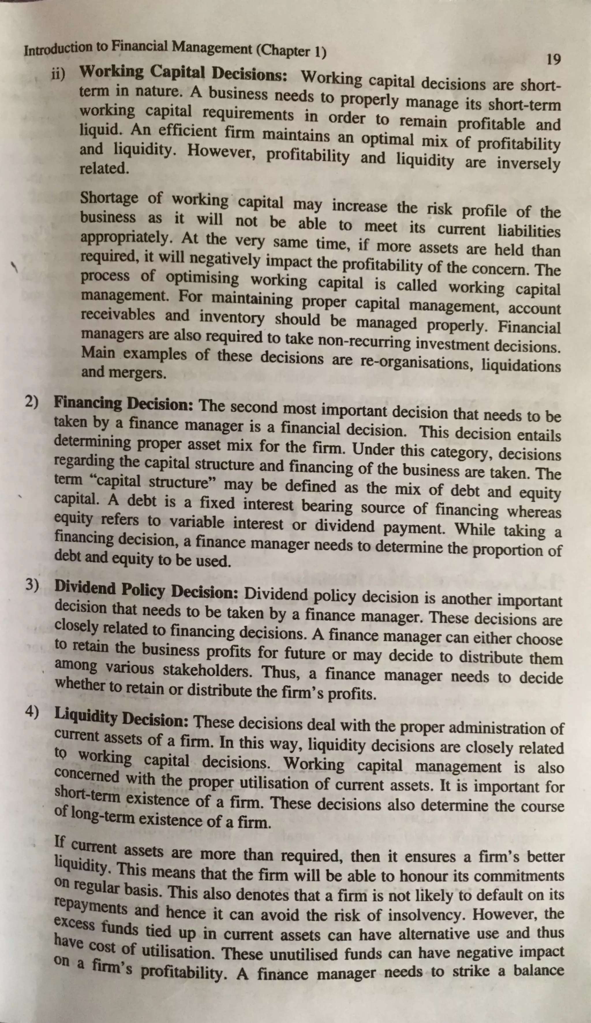 Introduction to Financial Management (Chapter 1) 19

ii) Working Capital Decisions: Working capital decisions are short-
tenn in nature. A business needs to properly manage its short-term
working capital requirements in order to remain profitable and
liquid. An efficient firm maintains an optimal mix of profitability
and liquidity. However, profitability and liquidity are inversely
related.
Shortage of working capital may increase the risk profile of the
business as it will not be able to meet its current liabilities
appropriately. At the very same time, if more assets are held than
required, it will negatively impact the profitability of the concern. The
process of optimising working capital is called working capital
management. For maintaining proper capital managemen~ account
receivables and inventory should be managed properly. Financial
managers are also required to take non-recurring investment decisions.
Main examples of these decisions are re-organisations, liquidations
and mergers.
2) Financing Decision: The second most important decision that needs to be
taken by a finance manager is a financial decision. This decision entails
determining proper asset mix for the firm. Under this category, decisions
regarding the capital structure and financing of the business are taken. The
tenn "capital structure" may be defined as the mix of debt and equity
capital. A debt is a fixed interest bearing source of financing whereas
equity refers to variable interest or dividend payment. While taking a
financing decision, a finance manager needs to determine the proportion of
debt and equity to be used.
3) Dividend Policy Decision: Dividend policy decision is another important
decision that needs to be taken by a finance manager. These decisions are
closely related to financing decisions. A finance manager can either choose
to retain the business profits for future or may decide to distribute them
, among various stakeholders. Thus, a finance manager needs to decide
whether to retain or distribute the firm's profits.
4) Liquidity Decision: These decisions deal with the proper administration of
current assets of a firm. In this way, liquidity decisions are closely related
tQ working capital decisions. Working capital management is also
concerned with the proper utilisation of current assets. It is important for
short-tenn existence of a firm. These decisions also determine the course
of long-tenn existence of a firm.
1~current assets are more than required, then it ensures a firm'~ better
liquidity. This means that the firm will be able to honour its commitme~ts
on regular basis. This also denotes that a firm is not likely to default on its
repayments and hence it can avoid the risk of insolvency· However, the
· and thus
excess funds tied up in current assets can have alternative us~ .
have cost of utilisation. These unutilised funds can have ne_gative~:;1!:C:
on a fum•s profitability. A finance manager needs to stnke a
 