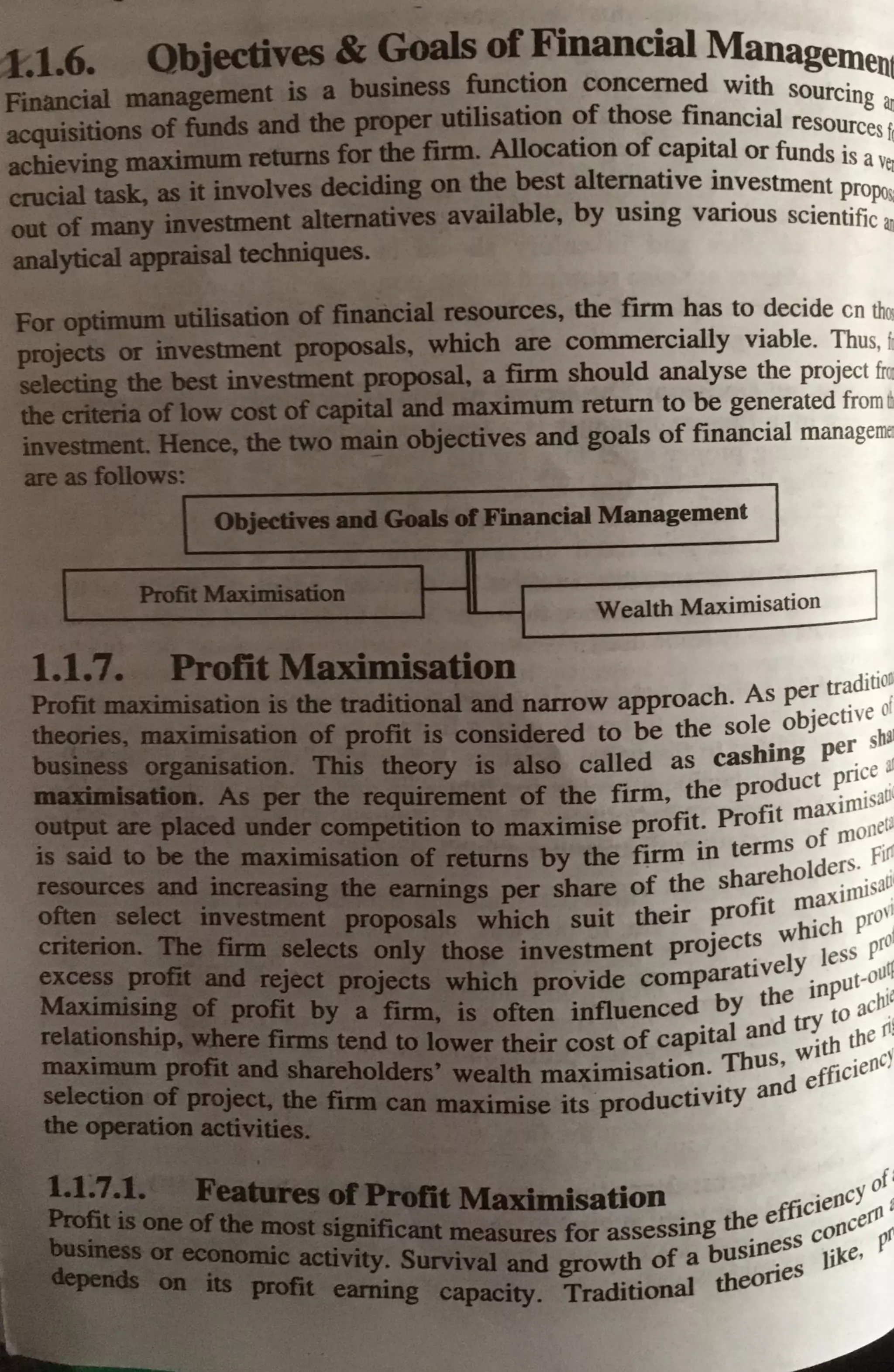 .....-6. Qbjectives& Goals ofFinancial Managel'h
bus. fun · •uen1
Fmanrial ...-nt is a mess ction concerned with sourc·
acquisilions of funds ud the proper utilisation of those financial reso:g ~
acbieviDg · 1e1111os for the fum. Allocation of capital or funds isces fi
· olv ..a--:~ th best alt · · avei
CDJCia1 tuk, alt b:w es ~ng on e emattve mvestment pro ,
. ail bl b . · ~
oat of ~ illtestment alternatives av a e, Y usmg vanous scientific
iBal
.._..___~
31
analytical.... ~ -
FOJ GtM: u•tlllilisalicJll of financial resources, the firm has to decide en th<.
projtctii or mvestmeot proposals, which are commercially viable. Thus, h
•• • _:f ii • • I
• f' .. ~ - ; : ~ -
· iavestn t proposal, a firm should analyse the project fra
,._ ,.. ....
cost ofcapital and maximum return to be generated from a
twb main objectives and goals of financial managelllel
-6,Financial Management
Wealth Maximisation
~-l Masin1isation
die traditional1md narrow approach. As per tr~ditio~
· t ve 01
• • • ~fit is considered to be the sole obJeC
1
b~
• ~ is also called as cashing pe~ s ~
. of the firm, the product ~n:e 0(
Pr fit maxurusa
to maximise profit. 0 1 f 00
etJ
~~,~!!"'M....,
· ...,."fM s by the firm in terms O m fi~
PM
=
•
.,~••
~-.~• per share of the shareholde~~sal'
;.- ftlllljj~~~ hich suit their profit rn_~ pro''
_ _ investment project~ wht~ess prol
P!t;tJ.Wch provide comparauvely_ put-ollq
often influenced by the
10
10
ach1
e
their cost of capital aod ~th w
ertl
th
. . . TbUS Wl . ,,
maxumsat10?- . deffic1en '
RMJIIQl:ilnise its product1v1ty an
• ofl
,a•:aib1111dlsation fficieocY ,
• autres for assessing th~ e s cooce~r
growth of a bus1n~ss tiJce,
. Traditional theorie
 