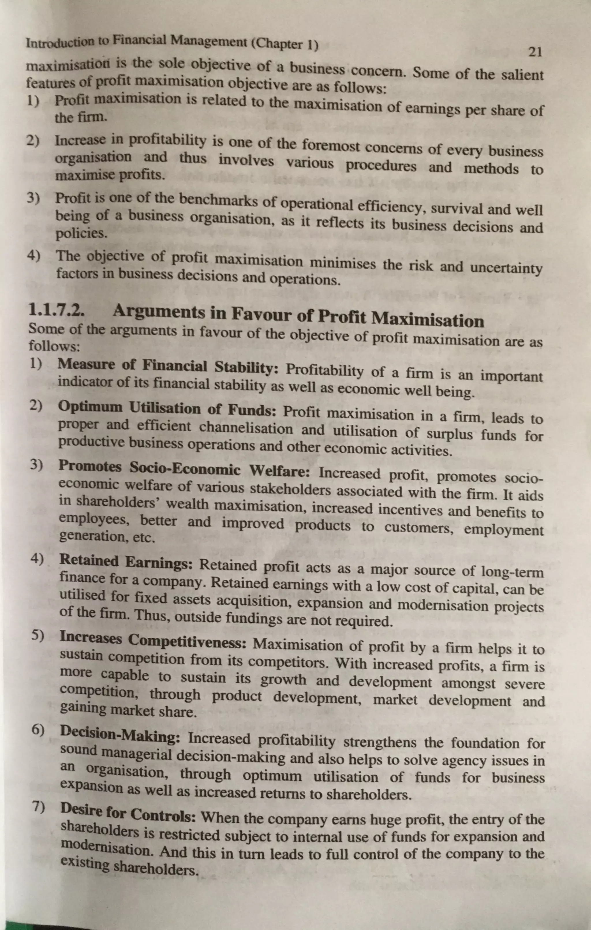Introduction to Financial Management (Chapter l) 21
maximisatiod is the sole objective of a business concern. Some of the salient
features of profit maximisation objective are as follows:
1) Profit maximisation is related to the maximisation of earnings per share of
the firm.
:!) Increase in profitability is one of the fore1nost concerns of every business
organisation and thus involves various procedures and methods to
maximise profits.
3) Profit is one of the benchmarks of operational efficiency, survival and well
being of a business organisation, as it reflects its business decisions and
policies.
4) The objective of profit maximisation rninimises the risk and uncertainty
factors in business decisions and operations.
1.1.7.2. Arguments in Favour of Profit Maximisation
Some of the arguments in favour of the objective of profit maximisation are as
follows:
1) Measure of Financial Stability: Profitability of a firm is an important
indicator of its financial stability as well as economic well being.
2) Optimum Utilisation of Funds: Profit maximisation in a firm, leads to
proper and efficient channelisation and utilisation of surplus funds for
productive business operations and other economic activities.
3) Promotes Socio-Economic Welfare: Increased profit, promotes socio-
economic welfare of various stakeholders associated with the firm. It aids
in shareholders' wealth maximisation, increased incentives and benefits to
employees, better and improved products to customers, employment
generation, etc.
4) Retained Earnings: Retained profit acts as a major source of long-term
finance for a company. Retained earnings with a low cost of capital, can be
utilised for fixed assets acquisition, expansion and modernisation projects
of the firm. Thus, outside fundings are not required.
S) Increases Competitiveness: Maximisation of profit by a firm helps it to
sustain competition from its competitors. With increased profits, a firm is
more capable to sustain its growth and development amongst severe
competition, through product development, market development and
gaining market share.
6) Decision-Making: Increased profitability strengthens the foundation for
sound managerial decision-making and also helps to solve agency issues in
an organisation, through optimum utilisation of funds for business
expansion as well as increased returns to shareholders.
7) Desire for Controls: When the company earns huge profit~ the en~ of the
shareholders is restricted subject to internal use of funds for expanSmn and
modernisation. And this in tum leads to full control of the company to tbe
existing shareholders.
 