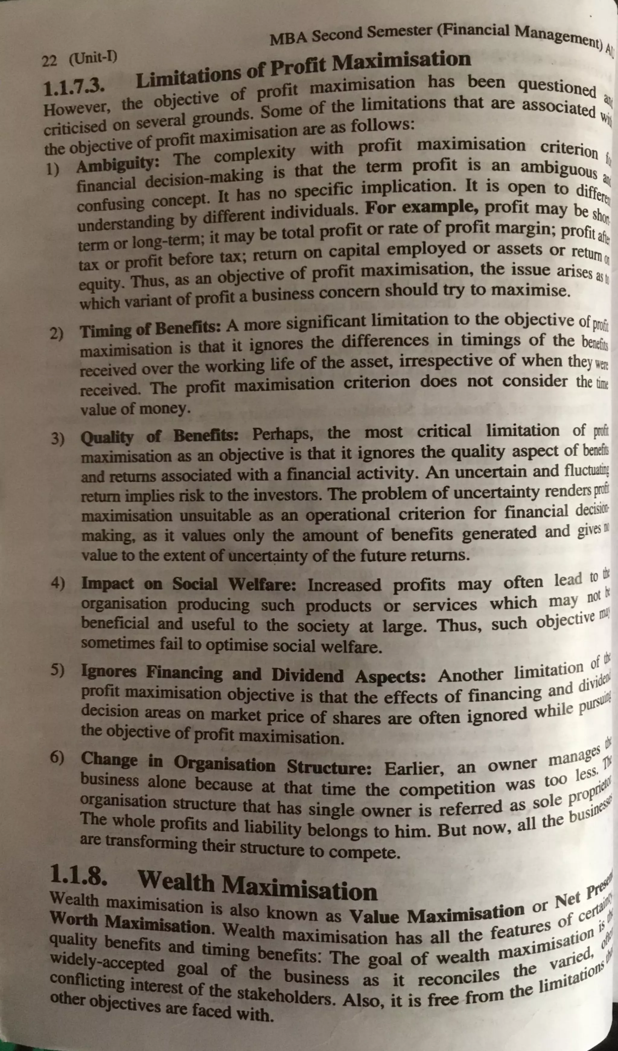 MBA Second Semester (Financial Manag
22 (Unit-0 ••--'--IQati elllent)A
l
ml doDS ofProfit i • ~ on
t.t.7.3. Lf:t&. of profit maximisation has been questioned
H~~ver, the
:'1~-Some of the limitations that are associatect ~
en~ ~ of tit maximiS8UOD are as follows: . . . ~
the objedive ~
The complexity with profit maxurusation criterio
1) AJnl~ ~aJdng is that the term profit is an ambiguou
O
f~
fi~ ~ - It bas 00 ~J>_Cclfic implication. It is open to d~ ~
=:..by ditfllmt individuals. For example, profit ?1ay be 8~
1a'ID orI08I enn: it may be total profi~ or rate of profit margin; profit~
-Jat before tax; rewrn on capital employed or assets or return
faXOl'pvaa, fl • • . th • ~
equity.. 11111s, as 18 objective of pro t maximtsatton, e issue arisesas
wtaidl variantofprofit a business concern should try to maximise. •
2) n bl1ffBcaeilts: A more significant limitation to the objective ofP
rofit
ma:rimiserioo is tbat it ignores the differences in timings of the be~~
~ over the woodng life of the asset, irrespective of when theywen
received. The pofit ma:rimisation criterion does not consider thetirri
value ofmoney.
3) 1
Q lb fll Be■ Pew: Pabaps, the most critical limitation of ~
• · · as an objective is that it ignores the quality aspect of benef!
111d"""8 associaled with a financial activity. An uncertain and fluctua!Q
mumiq,tics dsk to the investom. The problem of uncertainty rendersJXofl
· · · umuitable as an operational criterion for financial deciskt-
f I. • If I ...... '' • I
11 , 11, .• J I I
malring. • it v t es only the amount of benefits generated and gi,·es"
vaJueID dieexteat~ty ofthe future returns.
4) • ~ ~ 8..a ~ : Increased profits may often lead to dr
orpmsatkm pmducmg such products or services which may not ~
b !Ii ·a1 and . . . tll,11
alfv_CI useful to the SOClety at large. Thus, such obJecnve ·
Mld;ues fail to optimise social welfare.
S) JJarsna l'k:•wi"I and Dnldend Aspects· Another limitation o: ~
profit • • • • di 1dell-
~XllDJsation ob,iecti~e is that the effects of financing ~d ~uir4
theo1,· ~
on ID8lbt pnce of shares are often ignored while P
!Je(:tive wpioftt Olfttfmisation.
6) Oram • at es ~
=::-• 7Wk ._ Stncture· Earlier an owner manag 1Y
~-- •lone beca · ' Jess,
«aarilltion ~se at that.time the competition was too roP~etd
'lbewbole ~ ~-~ smgle owner is referred as sole ~usioeS-~
•traraafoa • =liability belongs to him. But now, all the
Daug strucbuc to compete.
l.l.8. Wea1t1a M11vmi · .J
Weadtl,. maxbnisation . --sation . Net ft"."f.
.... Mui fr ,._•.:-known as Value Maximisation or f ce~;
~-~ and tqp· "1lll maximisation has all the fea~~:auofl
1
~~
. le(;1d 80ll i48f...-fi~: The goal of weal~h 111~ vari~• ,~
ol,jec:uvea are .-_~
... "!beholders. Also, it is free from the
1
&...-.:QVitb.
1
 