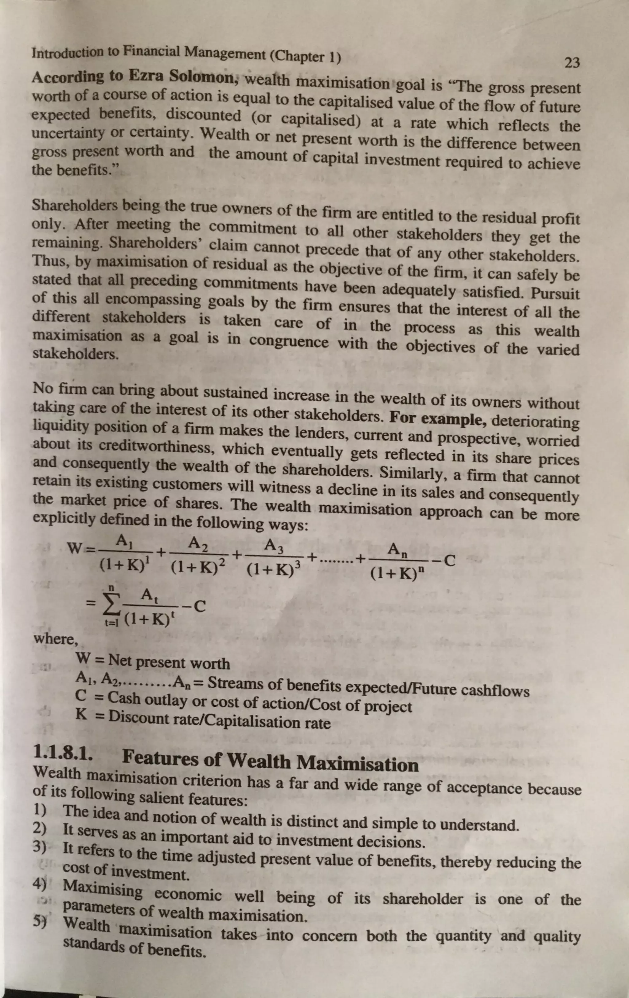 Introduction to Financial Management (Chapter 1)
23
Accordin& to Ezra Solomon; wealth maximisation goal is "The gross present
worth of a course of action is equal to the capitalised value of the flow of future
expected benefits, discounted (or capitalised) at a rate which reflects the
uncertainty or certainty. Wealth or net present worth is the difference between
gross present worth and the amount of capital investment required to achieve
the benefits."
Shareholders being the true owners of the firm are entitled to the residual profit
only. After meeting the commitment to all other stakeholders they get the
remaining. Shareholders' claim cannot precede that of any other stakeholders.
Thus, by maximisation of residual as the objective of the firm, it can safely be
stated that all preceding commitments have been adequately satisfied. Pursuit
of this all encompassing goals by the firm ensures that the interest of all the
different stakeholders is taken care of in the process as this wealth
maximisation as a goal is in congruence with the objectives of the varied
stakeholders.
No firm can bring about sustained increase in the wealth of its owners without
taking care of the interest of its other stakeholders. For example, deteriorating
liquidity position of a firm makes the lenders, current and prospective, worried
about its creditworthiness, which eventually gets reflected in its share prices
and consequently the wealth of the shareholders. Similarly, a firm that cannot
retain its existing customers will witness a decline in its sales and consequently
the market price of shares. The wealth maximisation approach can be more
explicitly defined in the following ways:
- A1 A2 A3 An
W- (l+K)1 + (l+K)2 + (l+K)3 + ........+ (l+K)n -C
= t At -C
t=I (1+K)t
where,
W = Net present worth
Ai, A2, ••••.••.•A0 = Streams of benefits expected/Future cashflows
C =Cash outlay or cost of action/Cost of project
K =Discount rate/Capitalisation rate
1.1.8.1. Features of Wealth Maximisation
Wealth maximisation criterion has a far and wide range of acceptance because
of its following salient features:
1) The idea and notion of wealth is distinct and simple to understand.
2) It serves as an important aid to investment decisions.
3) It refers to the time adjusted present value of benefits, thereby reducing the
cost of investment.
4) Maximising economic well being of its shareholder is one of the
...,
Parameters of wealth maximisation.
5) Wealth maximisation takes into concern both the quantity and quality
standards ofbenefits.
 