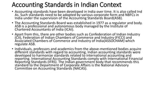 Accounting Standards in Indian Context
• Accounting standards have been developed in India over time. It is also called Ind
As. Such standards need to be adopted by various corporate form and NBFCs in
India under the supervision of the Accounting Standards Board(ASB).
• The Accounting Standards Board was established in 1977 as a regulator and body.
ASB is a professional and autonomous body managed by the Institute of
Chartered Accountants of India (ICAI).
• Apart from this, there are other bodies such as Confederation of Indian Industry
(CII), Federation of Indian Chambers of Commerce and Industry (FICCI) and
Associated Chambers of Commerce and Industry of India(ASSOCHAM) which
regulate ASB.
• Individuals, professors and academics from the above-mentioned bodies acquire
different standards with regard to accounting. Indian accounting standards were
developed to harmonize standards related to international accounting and
reporting. International Accounting Standards comply with International Financial
Reporting Standards (IFRS). The Indian government body that recommends this
standard to the Department of Corporate Affairs is the National Advisory
Committee on Accounting Standards (NACAS).
 