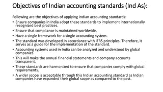 Objectives of Indian accounting standards (Ind As):
Following are the objectives of applying Indian accounting standards:
• Ensure companies in India adopt these standards to implement internationally
recognized best practices.
• Ensure that compliance is maintained worldwide.
• Have a single framework for a single accounting system.
• The standard was developed in accordance with IFRS principles. Therefore, it
serves as a guide for the implementation of the standard.
• Accounting systems used in India can be analyzed and understood by global
companies.
• This will make the annual financial statements and company accounts
transparent.
• These standards are harmonized to ensure that companies comply with global
requirements.
• A wider scope is acceptable through this Indian accounting standard as Indian
companies have expanded their global scope as compared to the past.
 