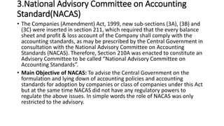3.National Advisory Committee on Accounting
Standard(NACAS)
• The Companies (Amendment) Act, 1999, new sub-sections (3A), (3B) and
(3C) were inserted in section 211, which required that the every balance
sheet and profit & loss account of the Company shall comply with the
accounting standards, as may be prescribed by the Central Government in
consultation with the National Advisory Committee on Accounting
Standards (NACAS). Therefore, Section 210A was enacted to constitute an
Advisory Committee to be called “National Advisory Committee on
Accounting Standards”.
• Main Objective of NACAS: To advise the Central Government on the
formulation and lying down of accounting policies and accounting
standards for adoption by companies or class of companies under this Act
but at the same time NACAS did not have any regulatory powers to
regulate the above issues. In simple words the role of NACAS was only
restricted to the advisory.
 