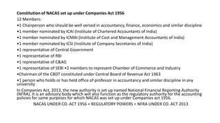 Constitution of NACAS set up under Companies Act 1956
12 Members:
•1 Chairperson who should be well versed in accountancy, finance, economics and similar discipline
•1 member nominated by ICAI (Institute of Chartered Accountants of India)
•1 member nominated by ICMAI (Institute of Cost and Management Accountants of India)
•1 member nominated by ICSI (Institute of Company Secretaries of India)
•1 representative of Central Government
•1 representative of RBI
•1 representative of C&AG
•1 representative of SEBI •2 members to represent Chamber of Commerce and Industry
•Chairman of the CBDT constituted under Central Board of Revenue Act 1963
•1 person who holds or has held office of professor in accountancy and similar discipline in any
university
In Companies Act, 2013, the new authority is set up named National Financial Reporting Authority
(NFRA). It is an advisory body which will also function as the regulatory authority for the accounting
policies for same purposes for which NACAS was set up under Companies act 1956.
NACAS UNDER CO. ACT 1956 + REGULATORY POWERS = NFRA UNDER CO. ACT 2013
 