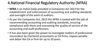 4.National Financial Regulatory Authority (NFRA)
• NFRA is an Indian body provided in Companies Act 2013 for the
establishment and enforcement of accounting and auditing standards
and oversight of the work of auditors.
• As per the Companies Act, 2013 the NFRA is tasked with the job of
recommending accounting and auditing standards, ensuring
compliance with them and overseeing the quality of service of the
accounting and audit professions.
• It has also been given the power to investigate matters of professional
misconduct by chartered accountants or CA firms, impose penalty
and debar the CA or firm for up to 10 years.
 