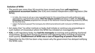 Evolution of NFRA
• The world over more than 50 countries have moved away from self-regulatory
professional accountant bodies (like ICAI) and created independent audit regulators (like
NFRA).
• In India, the move to set up a new oversight body for the accounting and audit professions was
approved by a parliamentary panel. After the Satyam scandal took place in 2009, the Standing
Committee on Finance proposed the concept of the National Financial Reporting Authority (NFRA)
for the first time.
• Indian Parliament passed The Company Act 2013 (amendment) with inclusion of NFRA (section
132).
• Act states that “no other institute or body shall initiate or continue any proceedings in
such matters of misconduct where the NFRA has initiated an investigation.”
• ICAI, a self-regulatory body, has had the monopoly on training and qualifying chartered
accountants, giving them license to practice and regulating them including scrutinising
audit quality. Establishment of NFRA was a case of departing of powers from ICAI.
• Opposition by the ICAI has been a key reason why the government has delayed notifying
the NFRA rules.
 