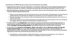 Constitution of NFRA (As per section 132 of Companies Act 2013)
• Central Government may, by notification, constitute a National Financial Reporting Authority
(NFRA) to provide for matters relating to accounting and auditing standards under this Act.
• Notwithstanding anything contained in any other law for the time being in force, the National
Financial Reporting Authority shall
• Make recommendations to the Central Government on the formulation and laying down of accounting and
auditing policies and standards for adoption by companies or class of companies or their auditors.
• Monitor and enforce the compliance with accounting standards and auditing standards in such manner as
may be prescribed;
• Oversee the quality of service of the professions associated with ensuring compliance with such standards,
and suggest measures required for improvement in quality of service.
• It shall consist of a chairperson, who shall be a person of eminence and having expertise in
accountancy, auditing, finance or law to be appointed by the Central Government and such
other members not exceeding fifteen consisting of part-time and full-time members.
• It shall have the power to investigate, either suo motu or on a reference made to it by the
Central Government, for such class of bodies corporate or persons, into the matters of
professional or other misconduct committed by any member or firm of chartered accountants,
registered under the Chartered Accountants Act, 1949.
• Provided that no other institute or body shall initiate or continue any proceedings in such matters of
misconduct where the NFRA has initiated an investigation under this section.
 