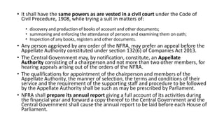 • It shall have the same powers as are vested in a civil court under the Code of
Civil Procedure, 1908, while trying a suit in matters of:
• discovery and production of books of account and other documents;
• summoning and enforcing the attendance of persons and examining them on oath;
• Inspection of any books, registers and other documents.
• Any person aggrieved by any order of the NFRA, may prefer an appeal before the
Appellate Authority constituted under section 132(6) of Companies Act 2013.
• The Central Government may, by notification, constitute, an Appellate
Authority consisting of a chairperson and not more than two other members, for
hearing appeals arising out of the orders of the NFRA.
• The qualifications for appointment of the chairperson and members of the
Appellate Authority, the manner of selection, the terms and conditions of their
service and the requirement of the supporting staff and procedure to be followed
by the Appellate Authority shall be such as may be prescribed by Parliament.
• NFRA shall prepare its annual report giving a full account of its activities during
the financial year and forward a copy thereof to the Central Government and the
Central Government shall cause the annual report to be laid before each House of
Parliament.
 